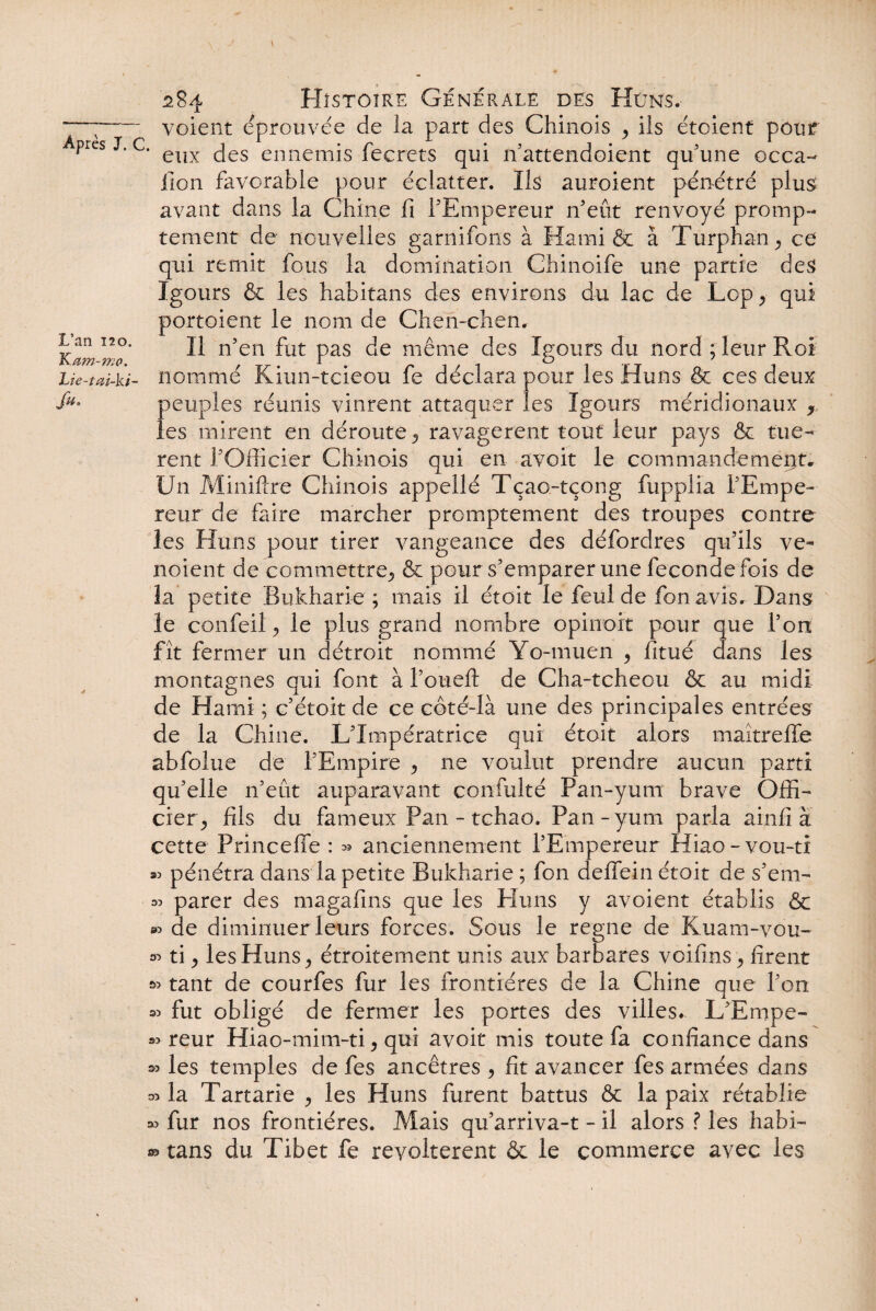 J L’an 120. Kam-mo. Lie-tai-ki- >• 284 Histoire Générale des Hûn's.- --voient éprouvée de la part des Chinois y ils étoient pour Apies J. c. eux (jes ennemjs fecrets qui 11'attendoient qu'une occa- lion favorable pour éclatter. Ils auroient pénétré plus avant dans la Chine fi l'Empereur n'eut renvoyé promp¬ tement de nouvelles garnirons à Hami & à Turphan^ ce qui remit fous la domination Chinoife une partie des Igours & les habitans des environs du lac de Lop , qui portoient le nom de Chen-chen. Il n'en fut pas de même des Igours du nord ; leur Roi nommé Kiun-tcieou fe déclara pour les Huns & ces deux peuples réunis vinrent attaquer les Igours méridionaux , les mirent en déroute ^ ravagèrent tout leur pays & tuè¬ rent l'Officier Chinois qui en avoit le commandement. Un Minifixe Chinois appellé Tçao-tçong fupplia l'Empe¬ reur de faire marcher promptement des troupes contre les Huns pour tirer vangeance des défordres qu’ils ve- noient de commettre^ & pour s'emparer une fécondé fois de la petite Rukharie ; mais il étoit le feul de fon avis. Dans le confeil ? le plus grand nombre opinoit pour que l’on fît fermer un détroit nommé Yo-muen ^ fitué dans les montagnes qui font à l'oueft de Cha-tcheou & au midi de Hami ; c’étoit de ce côté-là une des principales entrées de la Chine. L'Impératrice qui étoit alors maîtreffe abfolue de l'Empire > ne voulut prendre aucun parti qu'elle n’eût auparavant confulté Pan-yum brave Offi- ciery fils du fameux Pan - tchao. Pan - yum parla ainfi à cette Princefie : » anciennement l'Empereur Hiao-vou-ti pénétra dans la petite Bukharie ; fon deffein étoit de s’em¬ parer des magafins que les Huns y avoient établis & de diminuer leurs forces. Sous le régné de Kuam-vou- & ti > les Huns, étroitement unis aux barbares voifins > firent tant de courfes fur les frontières de la Chine que l'on s» fut obligé de fermer les portes des villes. L'Empe¬ reur Hiao-mim-ti, qui avoit mis toute fa confiance dans les temples de fes ancêtres 5 fit avancer fes armées dans 03 la Tartane ^ les Huns furent battus ôc la paix rétablie fur nos frontières. Mais qu'arriva-t - il alors ? les habi¬ tans du Tibet fe révoltèrent & le commerce avec les 33 03 @3 S3 33 33