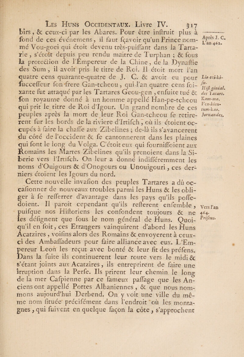 bïrs 5 & ceux-ci par les Abares. Pour être inftruit plus à fond de ces événemens , il faut fçavoir qu’un Prince nom¬ mé Vou-goei qui étoit devenu très-puiffant dans la Tarta- rie 9 s’étoit depuis peu rendu maître de Turphan ; & fous la protection de l’Empereur de la Chine, de la Dynaftie des S uni, il avoit pris le titre de Roi. II étoit mort Pan quatre cens quarante-quatre de J. C. & avoit eu pour fucceffeur fon frere Gan-tcheou, qui d’an quatre cens foi- xante fut attaque par les Tartares Geou-gen , enfuite tué & fon royaume donné à un homme appel!é Han-pe-tcheou qui prit le titre de Roi d’Xgour. Un grand nombre de ces peuples après la mort de leur Roi Gan-tcheou fe retirè¬ rent fur les bords de la riviere d’Xrtifch , où ils étoient oc¬ cupés à faire la cbaiTe aux Zibelines ; de-là ils s’avancèrent du côté de l’occident & fe cantonnèrent dans les plaines qui font le long du Volga. C’étoit eux qui fourniffoient aux Romains les Martes Zibelines qu’ils prenoient dans la Si¬ bérie vers rirtifch. On leur a donné indifféremment les noms d’Ouigours & d’Onogours ou Unouigouri, ces der¬ niers étoient les Igours du nord. Cette nouvelle invafion des peuples Tartares a dû oc- çafionner de nouveaux troubles parmi les Huns & les obli¬ ger à fe refferrer d’avantage dans les pays qu’ils pofle- doient. Il paroit cependant qu’ils reilerent enfemble, puifque nos Hiftoriens les confondent toujours & ne les défignent que fous le nom général de Huns. Quoi¬ qu’il en (bit; ces Etrangers vainquirent d’abord les Huns Acatzires , voifins alors des Romains & envoyèrent à ceux- ci des Ambafiadeurs pour faire alliance avec eux. Lf Em¬ pereur Leon les reçut avec bonté & leur fit des préfens. JDans la fuite ils continuèrent leur route vers le midi & s’étant joints aux Acatzires, ils entreprirent de faire une irruption dans la Perfe. Ils prirent leur chemin le long de la mer Cafpienne par ce fameux paffage que les An¬ ciens ont appelié Portes Albaniennes , & que nous nom¬ mons aujourd'hui Derbend. On y voit une ville du mê¬ me nom fituée' précifément dans l’endroit 'où les monta¬ gnes j qui fui vent en quelque façon la côte , s’approchent Après J, C. L’an 461. Lie fu- Hiji.généal. des 1 atars, Kam-mo. Vtn-hien* tum-kao. Romandes, Vers l’an 464. Vrifcus.