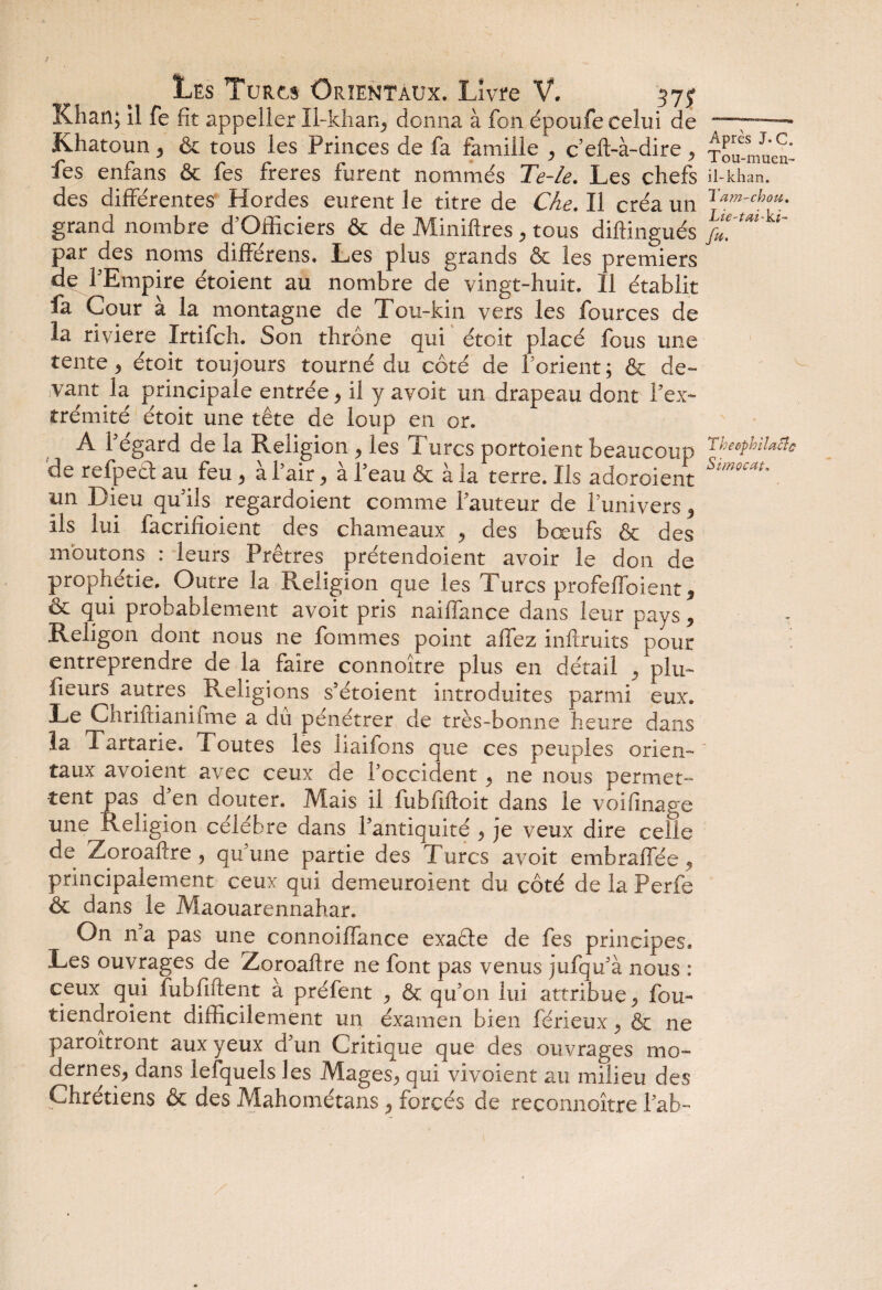 Khan; il fe fit appeller Il-khan, donna à fon époufe celui de —■—— Khatoun, & tous les Princes de fa famille , c’eft-à-dire , xSu-muen- fes enfans & fes freres furent nommés Te-le. Les chefs H-khan, des différentes Hordes eurent le titre de Che. Il créa un r‘tm-chou- grand nombre d’Officiers & de Miniftres, tous diftingués /*'f< k‘ par des noms différens. Les plus grands & les premiers de l’Empire étoient au nombre de vingt-huit. Il établit fa Cour à la montagne de Tou-kin vers les fources de la riviere Irtifch. Son thrône qui étoit placé fous une tente, étoit toujours tourné du côté de l’orient ; & de¬ vant la principale entrée, il y avoir un drapeau dont l’ex¬ trémité étoit une tête de loup en or. A l’égard de la Religion , les Turcs portoient beaucoup Theephilacîc de refpect au feu 9 à l’air, à l’eau & à la terre. Ils adoroient Stmoc*u un Dieu qu’ils regardoient comme fauteur de l’univers * ils lui facrifioient des chameaux y des bœufs & des moutons : leurs Prêtres prétendoient avoir le don de prophétie. Outre la Religion que les Turcs profeffoient 9 êc qui probablement avoit pris naiffance dans leur pays * Religon dont nous ne fommes point allez inftruits pour entreprendre de la faire connoître plus en détail Cplu- fieurs autres^ Religions s'étoient introduites parmi eux. Le Ghriftianiime a du pénétrer de très-bonne heure dans la Tartarie. Toutes les liaifons que ces peuples orien¬ taux avoient avec ceux de P occident ^ ne nous permet- tent pas d'en douter. Mais il luhfiftoit dans le voifinage une; Religion célébré dans l'antiquité , je veux dire celle de Zoroafcre , qu'une partie des Turcs avoit embraflée , principalement ceux qui demeuroient du côté de la Perfe & dans le Maouarennahar. On n'a pas une connoiffance exaête de fes principes. Les ouvrages de Zoroaftre ne font pas venus jufqu'à nous : ceux qui fubfiftent à préfent ^ & qu'on lui attribue, fou- tiendroient difficilement un examen bien férieux ^ & ne paroitront aux yeux d'un Critique que des ouvrages mo¬ dernes^ dans lefquels les MageSj, qui vivoient au milieu des Chrétiens & des Mahométans , forcés de reconnoître l'ab-