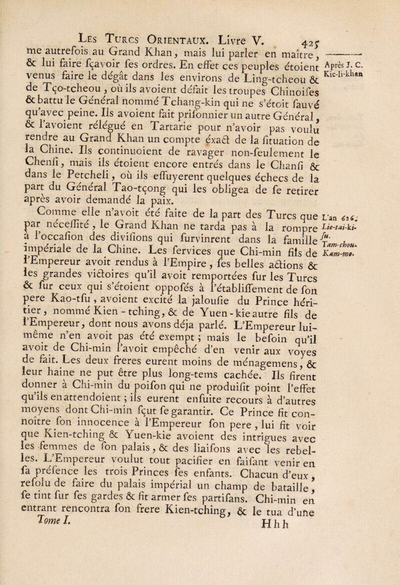 me autrefois au Grand Khan, mais lui parler en maître, --—• & lui faire fçavoir fes ordres. En effet ces peuples étoient APrès J-c- venus faire le dégât dans les environs de Ling-tcheou & Kie'li'kha“ de Tço-tcheou , où ils avoient défait les troupes Chinoifes & b^ttu le Général nomme ü chang-kin qui ne s’étoit lauvé qu’avec peine. Ils avoient fait prilbnnier un autre Général & l’avoient rélégué en Tartarie pour n’avoir pas voulu rendre au Grand Khan un compte éxadt de la fituation de la Chine. Ils continuoient de ravager non-feulement le Chenil, mais ils étoient encore entrés dans le Chanfi & dans le Petcheli, où ils effuyerent quelques échecs de la part du General Tao-tçong qui les obligea de fe retirer après avoir demandé la paix. Comme elle n avoit ete faite de la part des Turcs que L'an 616^ par necellite , le Grand Khan ne tarda pas à la rompre Lù-tai-ki- a l’occafion des divifions qui furvinrent dans la famille fr u impériale de la Chine. Les fervices que Chi-min fils de Ktm-m* 1 Empereur avoit rendus à l’Empire, fes belles avions & les grandes victoires qu’il avoit remportées fur les Turcs & fur ceux qui s’étoient oppofés à l’établiffement de fon pere Kao-tfu , avoient excité la jaloufie du Prince héri¬ tier, nommé Kien - tching, & de Yuen-kieautre fils de l’Empereur, dont nous avons déjà parlé. L’Empereur lui- même n’en avoit pas été exempt ; mais le befoin qu’il avoit de Chi-min l’avoit empêché d’en venir aux voyes de fait. Les deux freres eurent moins de ménagemens, & leur haine ne put être plus iong-tems cachée. Ils firent donner à Chi-min du poifon qui ne produifit point l’effet qu ils enattendoient ; ils eurent enfuite recours à d’autres moyens dont Chi-min fçut fe garantir. Ce Prince fit con- noître fon innocence à l’Empereur fon pere, lui fit voir pue Kien-tching & Yuen-kie avoient des intrigues avec les femmes de fon palais, & des liaifons avec les rebel¬ les. L’Empereur voulut tout pacifier en faifant venir en fa prélence les trois Princes les enfants. Chacun d’eux, refolu de faire du palais impérial un champ de bataille fe tint fur fes gardes & fit armer fes partifans. Chi-min en entrant rencontra fon frere Kien-tching, & le tua d’une