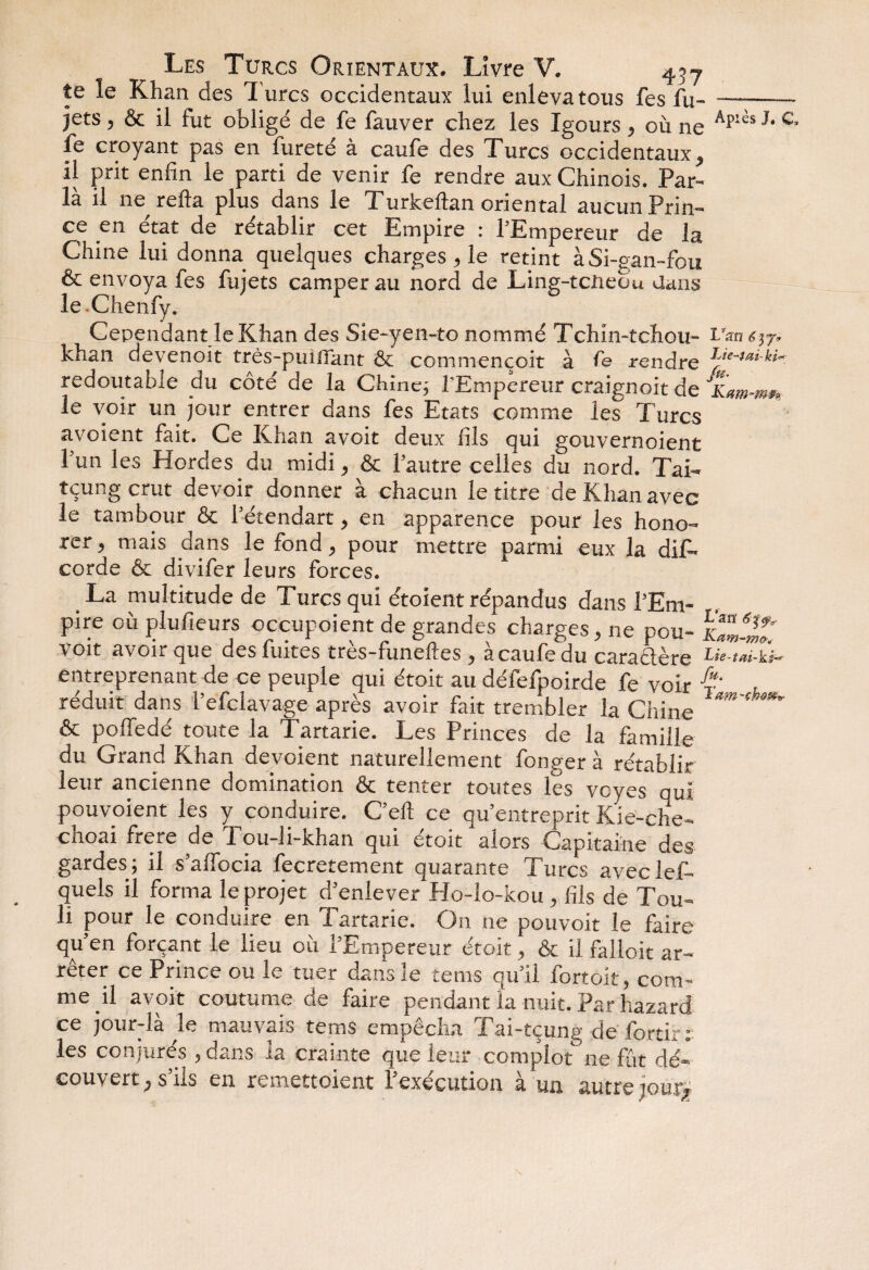 te le Khan des T urcs occidentaux lui enleva tous fes lu- —-- jets , & il fut obligé de fe fauver chez les Igours ^ ou ne Âplès ^ c* fe croyant pas en fureté à caufe des Turcs occidentaux, il prit enfin le parti de venir fe rendre aux Chinois. Par- là il ne refta plus dans le Turkeftan oriental aucun Prin¬ ce en état de rétablir cet Empire : l'Empereur de la Chine lui donna quelques charges , le retint àSi-gan-fou & envoya fes fujets camper au nord de Ling-tcneou dans le Chenfy. Cependant le Khan des Sie-yen-to nommé Tchin-tchou- khan devenoit très-piaffant & commençoit à fe rendre redoutable du côté de la Chine; TEmpereur craignoit de Kam-m** le voir un jour entrer dans fes Etats comme les Turcs avoient fait. Ce Khan avoit deux fils qui gouvernaient l'un les Hordes du midi, & l'autre celles du nord. TaK tçung crut devoir donner à chacun le titre de Khan avec le tambour & l'étendart, en apparence pour les hono¬ rer 9 mais dans le fond ^ pour mettre parmi eux la diK corde & divifer leurs forces. # La multitude de Turcs qui étoient répandus dans l'Em- pire où plufieurs occupoient de grandes charges, ne pou- ÏZ2* \ oit avoir que des fuites tres-funelles , a caufe du caractère entreprenant de ce peuple qui étoit au défefpoirde fe voir r' réduit dans i’efclavage après avoir fait trembler la Chine & poffedé toute la Tartarie. Les Princes de la famille du Grand Khan dévoient naturellement fonger à rétablir leur ancienne domination & tenter toutes les vcyes qui pouvoient les y conduire. C’ell ce qu’entreprit Kie-che- choai frere de Tou-li-khan qui étoit alors Capitaine des gardes ; il s’affocia fecretement quarante Turcs avec lef- quels il forma le projet d’enlever Plo-îo-kou , fils de Tou- li pour le conduire en Tartarie. On ne pouvoir le faire qu’en forçant le lieu où l’Empereur étoit, & il falloit ar¬ rêter ce Prince ou le tuer dans le tems qu’il fortoit, com¬ me il avoit coutume de faire pendant la nuit. Par hazard ce jour-là le mauvais tems empêcha Tai-tçung de fortir: les conjurés , dans la crainte que leur complotne fût dé¬ couvert, s’ils en remettoient l’exécution à un autre jour»