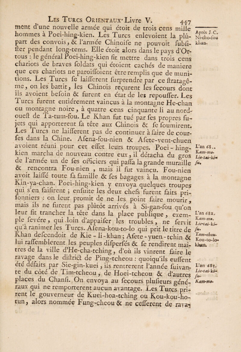 ment d’une nouvelle armée qui étoit de trois cens mille hommes a Poei-hing-kien. Les Turcs enlevoient la plu¬ part des convois, & l’armée Chinoife ne pouvoit fubli- ller pendant long-tems. Elle étoit alors dans le pays d’Or- tous : le général Poei-hing-kien fit mettre dans trois cens chariots de braves foîdats qui étoient cachés de maniéré que ces chariots ne paroiffoient être remplis que de muni¬ tions. Les Turcs fe laifferent furprendre par ce ftratagê- me, on les battit} les Chinois reçurent les fecours dont ils avoient befoin & furent en état de les repoulTer. Les Turcs furent entièrement vaincus à la montagne He-chan ou montagne noire > a quatre cens cinquante li au nord- ouefl: de 1 a-tum-fou. Le Khan fut tué par fes propres fu- jets qui apportèrent fa tête aux Chinois & fe fournirent. Les 1 urcs ne laifferent pas de continuer à faire de cour- fes dans la Chine. Afena-fou-nien & Afete-vent-chuen avoient réuni pour cet effet leurs troupes. Poei- hinp-- kien marcha de nouveau contre eux > il détacha du gros de 1 armee un de fes officiers qui paffa la grande muraille & rencontra Fou-nien , mais il fut vaincu. Fou-nien ayoit laide toute fa famille ôc fes bagages à la montagne Kin-ya-cnan. Poei-hing-kien y envoya quelques troupes qui s'en faifirent ; enfuite les deux chefs furent faits pri- fonniers : on leur promit de ne les point faire mourir, mais ils ne furent pas plutôt arrivés à Si-gan-fou qu'on leur fît trancher la tête dans la place publique , exem¬ ple fevére, qui loin d'appaifer les troubles, ne fervit qu a ranimer les Turcs. Afena-kou-to-lo qui prit le titre de Khan defeendoit de Kie - li-khan ; Afete-yuen-tchin & lui raffembierent les peuples difperfés & fe rendirent maî¬ tres de la ville d’He-cha-tching d’où ils vinrent faire le ravage dans le diftrict de Ping-tcheou : quoiqu'ils euffent été défaits par Sie-gin-kuei «, ils rentrèrent l'année fuivan- te du coté de Tim-tcheou ^ de Hoei-tcheou & d'autres places du Chaniî. On envoya au fecours plufieurs géné¬ raux qui ne remportèrent aucun avantage. Les Turcs pri¬ rent le gouverneur de Kuei-hoa-tching ou Kou-kou-ho- tun; alors nommée Fung-cheouôc ne codèrent de raya^ Après J.C, Ni-cho-fou khan. L’an 6g., Ka m-mo* Lie-tai-ki* fi*> L’an 6 K œm-ms. Lte-tœi-ki** Tam-chou» Kou-to-lo» khjan. L’an 6 83. Lie-tai-ki-* fi*-- ? «s. *