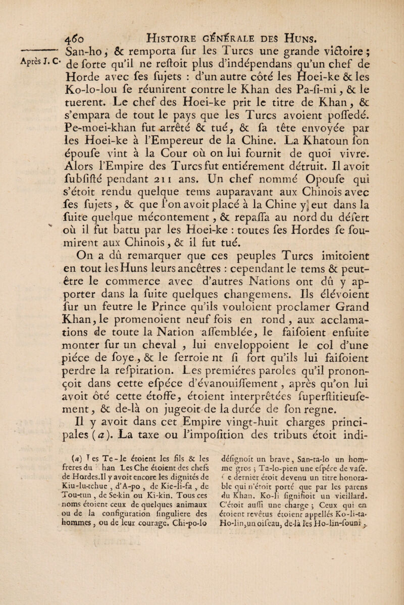 4<?o Histoire générale des Huns. —- San-ho, & remporta fur les Turcs une grande vifloire ; Après J. C- forte qu’il ne reftoit plus d’indépendans qu’un chef de Horde avec fes fujets : d’un autre côté les Hoei-ke & les Ko-lo-lou fe réunirent contre le Khan des Pa-fi-mi, ôt le tuerent. Le chef des Hoei-ke prit le titre de Khan* & s’empara de tout le pays que les Turcs avoient poffedé. Pe-moei-khan fut arrêté & tué, & fa tête envoyée par les Hoei-ke à l’Empereur de la Chine. La Khatoun îbn époufe vint à la Cour où on lui fournit de quoi vivre. Alors l’Empire des Turcs fut entièrement détruit. Il avoir fubfifté pendant 211 ans. Un chef nommé Opoufe qui s’étoit rendu quelque tems auparavant aux Chinois avec fes fujets, & que l’on avoit placé à la Chine yj eut dans la fuite quelque mécontement, & repalfa au nord du défert où il fut battu par les Hoei-ke : toutes fes Hordes fe fou¬ rnirent aux Chinois, & il fut tué. On a dû remarquer que ces peuples Turcs imitoient en tout les Huns leurs ancêtres : cependant le tems & peut- être le commerce avec d’autres Nations ont dû y ap¬ porter dans la fuite quelques changemens. Ils élévoient fur un feutre le Prince qu’ils vouloient proclamer Grand Khan, le promenoîent neuf fois en rond, aux acclama¬ tions de toute la Nation affemblée, le faifoient enfuite monter fur un cheval , lui enveloppoient le col d’une pièce de foye, & le ferroie nt fi fort qu’ils lui faifoient perdre la refpiration. Les premières paroles qu’il pronon- çoit dans cette efpéce d’évanouifiement, après qu’on lui avoit ôté cette étoffe, étoient interprétées fuperftitieufe- ment, & de-là on jugeoit de la durée de fon régné. Il y avoit dans c et Empire vingt-huit charges princi¬ pales ( a ). La taxe ou l’impofition des tributs étoit indi¬ cé) Tes Te-le étoient les fils & les freresdu han Les Che étoient des chefs de Hordes.II y avoit encore les dignités de Kiu-lu-tchue , d'A-po , de Kie-li-fa , de Tou-tun , de Se-kin ou Ki~kin. Tous ces noms étoient ceux de quelques animaux ou de la configuration fînguliere des hommes } ou de leur courage. Chi-po-lo défignoit un brave, San-ta-lo un hom¬ me gros ; Ta-lo-pien une efpéce de vafe. * e dernier étoit devenu un titre honora¬ ble qui n’éroit porté que par les parens du Khan. Ko~li figninoit un vieillard. C’étoit aufli une charge; Ceux qui en étoient revêtus étoient appelles Ko-li-ta« Ho-lin,un oifeau, de-là les Ho-lin-founi >