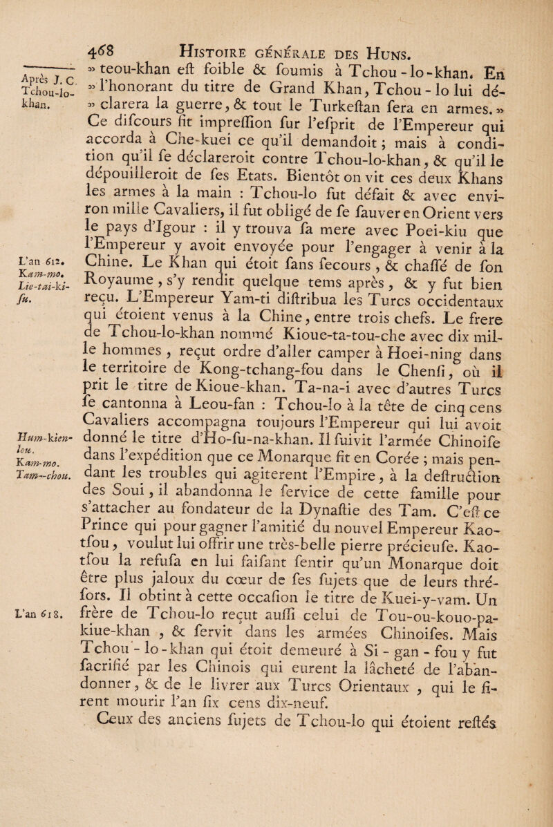  teou-khan eft foible & fournis à Tchou-lo-khan. En Tchou-io- ” l’honorant du titre de Grand Khan, Tchou - lo lui dé- khan. » clarera la guerre, & tout le Turkeftan fera en armes.» Ce difcours fit impreflion fur l’efprit de l’Empereur qui accorda a Che-kuei ce qu il demandoit ; mais à condi¬ tion qu’il fe déclareroit contre Tchou-lo-khan, & qu’il le dépouillerait de fes Etats. Bientôt on vit ces deux Khans les armes à la main : Tchou-lo fut défait & avec envi¬ ron mille Cavaliers, il fut obligé de fe lauver en Orient vers le pays d’Igour : il y trouva fa mere avec Poei-kiu que 1 Empereur y avoit envoyée pour l’engager à venir à la Kaltl Chine' Le ^han qui étoit fans fecours , & chaffé de fon Lié”^-ki- Royaume , s’y rendit quelque tems après , & y fut bien fit- reçu. L’Empereur Yam-ti diftribua les Turcs occidentaux qui etoient venus a la Chine, entre trois chefs. Le frere de i chou-lo-khan nommé Kioue-ta-tou-che avec dix mil¬ le hommes , reçut ordre d’aller camper à Hoei-ning dans le territoire de Kong-tchang-fou dans le Chenil, où il prit le titre de Kioue-khan. Ta-na-i avec d’autres Turcs le cantonna a Leou-fan : Tchou-lo à la tête de cinq cens Cavaliers accompagna toujours l’Empereur qui lui avoit Hum-kim- donné le titre d’Ho-fu-na-khan. Il fuivit l’armée Chinoife Ta^mo. c*ans l’expddition que ce Monarque fit en Corée ; mais pen- Tam-cfau. dant les troubles qui agitèrent l’Empire, à la deilru&ion des Soui, il abandonna le fervice de cette famille pour s’attacher au fondateur de la Dynaflie des Tarn. C’efî ce Prince qui pour gagner l’amitié du nouvel Empereur Kao- tfou, voulut lui offrir une très-belle pierre précieufe. Kao- tfou la refufa en lui faifant fentir qu’un Monarque doit être plus jaloux du cœur de fes fujets que de leurs thré- fors. Il obtint à cette occafion lé titre de Kuei-y-vam. Un L’an Æi s. frère de Tchou-lo reçut auffi celui de Tou-ou-kouo-pa- lciue-khan , & fer vit dans les armées Chinoifes. Mais Tchou - lo-khan qui étoit demeuré à Si - gan - fou y fut facrifié par les Chinois qui eurent la lâcheté de l’aban¬ donner, & de le livrer aux Turcs Orientaux , qui le fi¬ rent mourir l’an fix cens dix-neuf. Ceux des anciens fujets de Tchou-lo qui étoient refiés