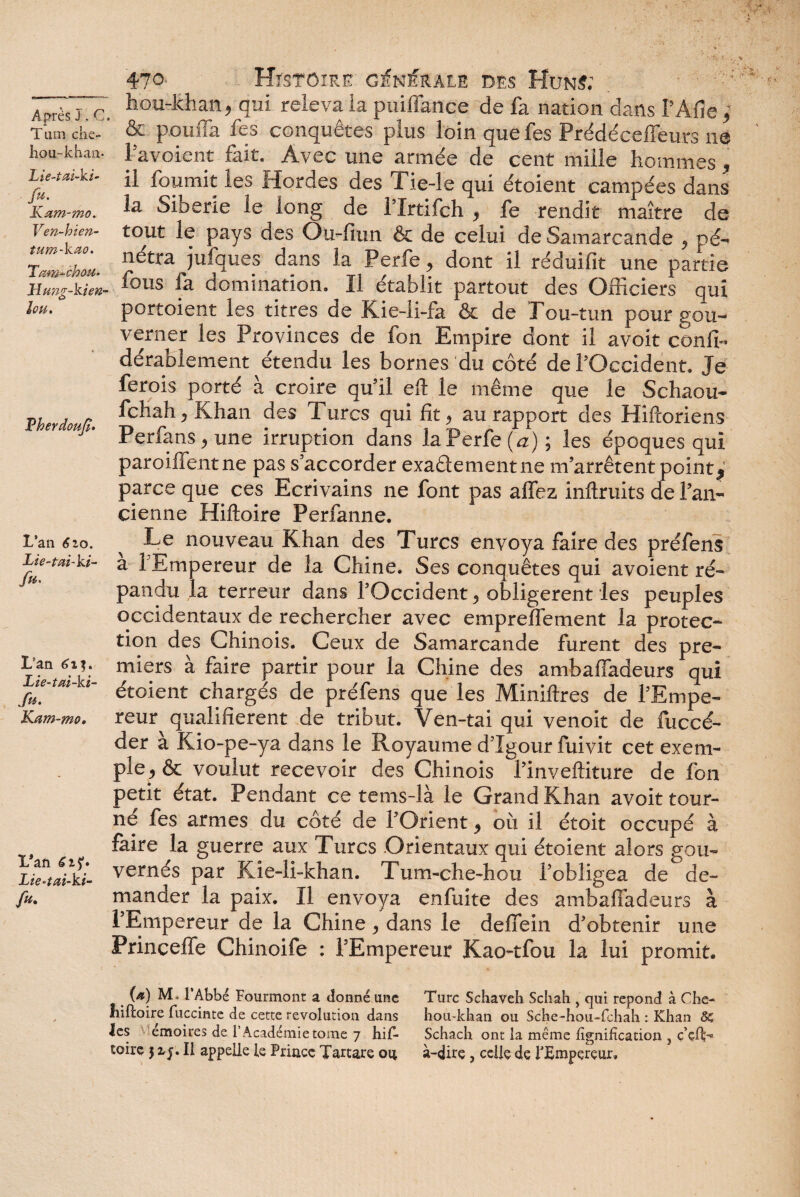 *V \ Après J, Ci Tum che- hou-khan* Lie-tai-ki- fu. Kam-mo. Ven-h i en- tum-kao. Tarn-chou- Hung-kien- lon. Therdoufï. L’an 6 2,0. Tie-tai-ki- /«• L'an 613. Lie-tai-ki- ft*. Kam-mo, L*an Lie-tai-ki- /«• 470 Histoire générale des Huns; ; hou-khan, qui releva la puiffance de fa nation clans f Afie, & pouffa fes conquêtes plus loin quefes Prédéceffeurs ne l’avoient fait. Avec une armée de cent mille hommes , il fournit les Hordes des Tie-le qui étoient campées dans la Sibérie le long de l’Irtifch , fe rendit maître de tout le pays des Ou-fiun & de celui de Samarcande , pé¬ nétra jufques dans la Perfe, dont il réduifit une partie fous fa domination. Il établit partout des Officiers qui portoient les titres de Kie-li-fa & de Tou-tun pour gou¬ verner les Provinces de fon Empire dont il avoit conli- dérablement étendu les bornes du côté de l’Occident. Je ferois porté à croire qu’il eft le même que le Schaou- fchah, Khan des Turcs qui fit, au rapport des Hiftoriens Perfans, une irruption dans la Perfe (a) ; les époques qui parodient ne pas s’accorder exactement ne m’arrêtent points parce que ces Ecrivains ne font pas allez inftruits de l’an¬ cienne Hiftoire Perfanne. Le nouveau Khan des Turcs envoya faire des préfens a 1 Empereur de la Chine. Ses conquêtes qui avoient ré¬ pandu la terreur dans l’Occident, obligèrent les peuples occidentaux de rechercher avec empreffement la protec¬ tion des Chinois. Ceux de Samarcande furent des pre¬ miers à faire partir pour la Chine des ambaffadeurs qui étoient chargés de préfens que les Miniftres de l’Empe¬ reur qualifièrent de tribut. Ven-tai qui venoit de fuccé- der à Kio-pe-ya dans le Royaume d’Igour fuivit cet exem¬ ple, & voulut recevoir des Chinois l’inveftiture de fon petit état. Pendant ce tems-là le Grand Khan avoit tour¬ né fes armes du côté de l’Orient, où il étoit occupé à faire la guerre aux Turcs Orientaux qui étoient alors gou¬ vernés par Kie-li-khan. Tum-che-hou l’obligea de de¬ mander la paix. Il envoya enfuite des ambaffadeurs à l’Empereur de la Chine, dans le deffein d’obtenir une Princeffe Chinoife ; l’Empereur Kao-tfou la lui promit. (a) Mi l’Abbé Fourmont a donné une înftoire fuccinte de cette révolution dans les v émoiues de l’Académie tome 7 hif¬ toire 31 Il appelle le Prince Tartare 04 Turc Schaveh Schah , qui répond à Che- hou-kban ou Scbe -hou-fchah : Khan 8c Schach ont la même lignification 3 ç’dL* à-dire, celle de l'Empereur,