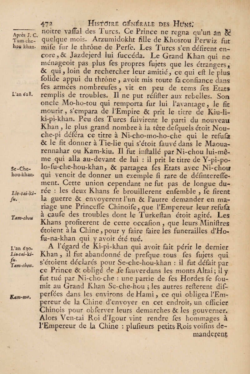 Tum-che- hou khan- L’an 61%. Se-Che- hou-khan* Lie-tai~ki- fu. Tam-chou L’an 630. Li^tai-ki- fu. Tam-chvtt. K/tm-m. 472 Histoire générale des Hi/nS; noître vaffal des Turcs, Ce Prince ne régna qu’un ân §£ quelque mois. Arzumidokht fille de Khosrou Perwiz fut mife fur le thrône de Perfe. Les Turcs s’en défirent en¬ core , & Jazdejerd lui fuccéda. Le Grand Khan qui ne menageoit pas plus fes propres fujets que les étrangers y & qui , loin de rechercher leur amitié, ce qui eft le plus foiide appui du throne , avoit mis toute la confiance dans fes armées nombreufes , vit en peu de tems fes Etats remplis de troubles. Il ne put réfifter aux rebelles. Son oncle Mo-ho-tou qui remporta fur lui l’avantage, le fit mourir, s’empara de l’Empire & prit le titre de Kiu-li- ki-pi-khan. Peu des Turcs fuivirent le parti du nouveau Khan, le plus grand nombre à la tête defquels étoit Nou- che-pi déféra ce titre à Ni-cho-mo-ho-che qui le refufa & le fit donner à Tie-lie qui s’étoit fauvé dans le Maoua- rennahar ou Kam-kiu. Il fut inftallé par Ni-chou lui-mê¬ me qui alla au-devant de lui : il prit le titre de Y-pi-po- lo-fu-che-hou-khan, & partagea fes Etats avec Ni-chou qui venoit de donner un exemple fi rare de définterefle- ment. Cette union cependant ne fut pas de longue du¬ rée : les deux Khans fe brouillèrent enfemble , fe firent la guerre & envoyèrent ftin & l’autre demander en ma¬ riage une Princeffe Chinoife,que l’Empereur leur refufa à caufe des troubles dont le Turkeftan étoit agité. Les Khans profitèrent de cette occafion, que leurs Miniftres étoient à la Chine, pour y faire faire les funérailles d’Ho- fu-na-khan qui y avoit été tué. A l’égard de Ki-pi-khan qui avoit fait périr le dernier Khan, il fut abandonné de prefque tous fes fujets qui s’étoient déclarés pour Se-che-hou-khan : il fut défait par çe Prince 6c obligé de fefauverdans les monts Altai; il y fut tué par Ni-cho-che : une partie de fes Hordes fe fou¬ rnit au Grand Khan Se-che-hou ; les autres refterent dif- perfées dans les environs de Kami, ce qui obligea l’Em¬ pereur de la Chine d’envoyer en cet endroit, un officier Chinois pour obferver leurs démarchés & les gouverner* Alors Ven-tai Roi d’Igour vint rendre fes hommages à l’Empereur de la Chine : plufieurs petits Rois voifins de¬ mandèrent