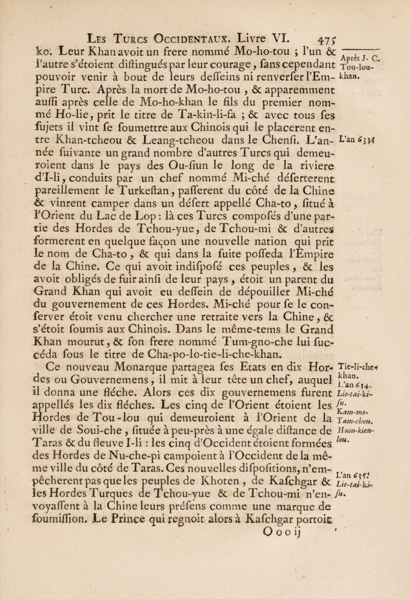 ko. Leur Khan avoit un frere nommé Mo-ho-tou ; Pun & l'autre s’étoient diftinguéspar leur courage , fans cependant Tou-ioa- * pouvoir venir à bout de leurs deffeins ni renverfer l’Em- kiiaa* pire Turc. Après la mort de Mo-ho-tou , & apparemment aufli après celle de Mo-ho-khan le fils du premier nom¬ mé Ho-lie, prit le titre de Ta-kin-ii-fa ; & avec tous fes fujets il vint fe foumettre aux Chinois qui le placèrent en¬ tre Khan-tcheou & Leang-tcheou dans le Chenfi. L’an- L’an 6m née fuivante un grand nombre d’autres Turcs qui demeu- roient dans le pays des Ou-fiun le long de la riviere d’I-li, conduits par un chef nommé Mi-ché déferterent pareillement le Turkeftan, pafferent du côté de la Chine & vinrent camper dans un défert appellé Cha-to , fitué à POrient du Lac de Lop : là ces Turcs compofés d’une par¬ tie des Hordes de Tchou-yue, deTchou-mi & d’autres formèrent en quelque façon une nouvelle nation qui prit le nom de Cha-to , & qui dans la fuite poffeda l’Empire de la Chine. Ce qui avoit indifpofé ces peuples, & les avoit obligés de fuir ainfi de leur pays , étoit un parent du Grand Khan qui avoit eu delfein de dépouiller Mi-ché du gouvernement de ces Hordes. Mi-ché pour fe le con- ferver étoit venu chercher une retraite vers la Chine , & s’étoit fournis aux Chinois. Dans le même-tems le Grand Khan mourut , & fon frere nommé Tum-gno-che lui fuo* céda fous le titre de Cha-po-lo-tie-li-che-khan. Ce nouveau Monarque partagea fes Etats en dix H or- Tie-n-che« des ou Gouvernemens, il mit à leur tête un chef, auquel il donna une flèche. Alors ces dix gouvernemens furent Lie-tai- ki- appellés les dix flèches. Les cinq de l’Orient étoient les Hordes deTou-lou qui demeuroient à l’Orient de la ram-chou. ville de Soui-che , fituée à peu-près à une égale diftance de Hum-kien- Taras & du fleuve X-li : les cinq d’Occident étoient formées lm' des Hordes de Nu-che-pi campoient à l’Occident delà mê¬ me ville du côté de Taras. Ces nouvelles difpofitions, n’em- péchèrent pas que les peuples de Khoten , de Kafchgar & uttal-ù* les Hordes Turques deTchou-yue & deTchou-mi n’em /«• voyaflent à la Chine leurs préfens comme une marque de foumiflion. Le Prince qui regnoit alors à Kafchgar portoit