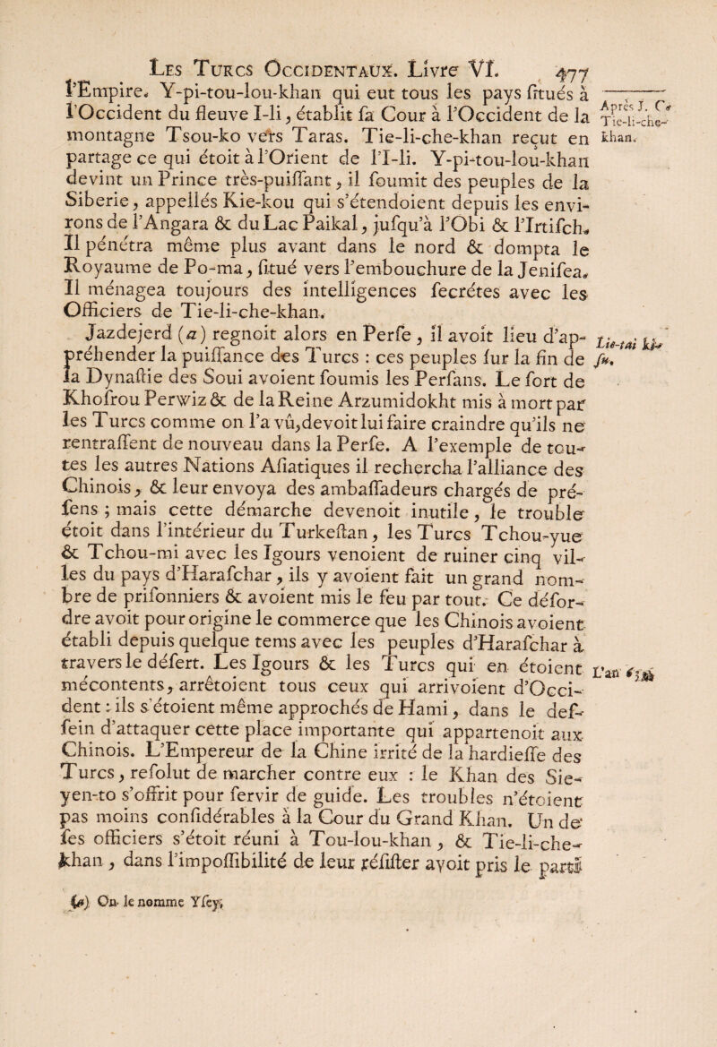 l'Empire. Y-pi-tou-lou-khan qui eut tous les pays fitués à —;- l’Occident du fleuve I-li, e'tablit fa Cour à l’Occident de la Tfe-il-cW montagne Tsou-ko vers Taras. Tie-li-che-khan reçut en khan, partage ce qui étoit à l’Orient de l’X-li. Y-pi-tou-lou-khan devint un Prince très-puiflant, il fournit des peuples de la Sibérie, appeilés Kie-kou qui s’étendoient depuis les envi¬ rons de l’Angara & du Lac Paikal, jufqu’à l’Obi & l’Irtifch* Il pénétra même plus avant dans le nord & dompta le Royaume de Po-ma, fitué vers l’embouchure de la Jenifea» Il ménagea toujours des intelligences fecrétes avec les Officiers de Tie-li-che-khan. Jazdejerd (a ) regnoit alors en Perfe , il avoit lieu d’ap- Lis_tai préhender la puiffance des Turcs : ces peuples lur la fin de /*. ' la Dynaftie des Soui avoient fournis les Perfans. Le fort de Khofrou Perwizôt de la Reine Arzumidokht mis à mort par les Turcs comme on l’a vû,devoitlui faire craindre qu’ils ne' rentraient de nouveau dans la Perfe. A l’exemple de tou¬ tes les autres Nations Afiatiques il rechercha l’alliance des Chinois , & leur envoya des ambafladeurs chargés de pré- fens ; mais cette démarche devenoit inutile, le trouble étoit dans l’intérieur du Turkeftan, les Turcs Tchou-yue & Tchou-mi avec les Igours venoient de ruiner cinq vil¬ les du pays d’Harafchar, ils y avoient fait un grand nom¬ bre de prifonniers & avoient mis le feu par tout. Ce dé for- dre avoit pour origine le commerce que les Chinois avoient établi depuis quelque tems avec les peuples d’Harafchar à travers le défert. Les Igours & les Turcs qui en étoient t'mi-é mécontents, arrêtoient tous ceux qui arrivoient d’Occi- * dent : ils s’étoient même approchés de Kami, dans le def- fein d’attaquer cette place importante qui appartenoit aux Chinois. L’Empereur de la Chine irrité de la hardieffe des Turcs, refolut de marcher contre eux : le Khan des Sie- yen-to s’offrit pour fervir de guide. Les troubles n’étoienc pas moins confidérables à la Cour du Grand Khan. Un de- fes officiers s’étoit réuni à Tou-lou-khan, & Tie-li-che- ithan, dans l’impoffibilité de leur jéfifter ayoit pris le par» C0). On- k nomme Yfef.