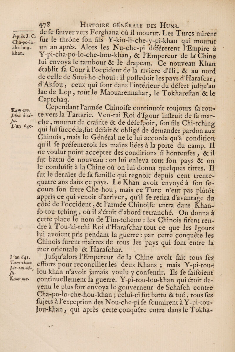 7*777 defe feuver vers Ferghana ou il mourut. Les Turcs mirent cha-po-lo- fur le throne fon fils Y-kiu-li-che-y-pi-khan qui mourut çhe-hou- un an après. Alors les Nu-che-pi déférèrent l’Empire à Liîan. Y-pi-cha-po-lo-clie-hou-khan ^ & l’Empereur de la Chine lui envoya le tambour & le drapeau. Ce nouveau Khan établit fa Cour à l’occident de la riviere d’Ili^ & au nord de celle de Soui-ho-choui : il poffedoit les pays d’Harafcar * d Akfou «, ceux qui font dans l’intérieur du défert jufqu’au lac de Lop 5 tout le Maouarennahar ^ le Tokhareftan & le Captchaq. Kam-tno. Cependant Y armée Chinoife continuoit toujours farou-* XW *'-k#- te vers la Tartarie. Ven-tai Roi d’îgour inftruit de fa mar- 6 che, mourut de crainte & de défefpoir, fon fils Chi-tching qui lui fucçéda^fut défait & obligé de demander pardon aux Chinois j mais le Général ne le lui accorda qu’à condition qu’il fe préfenteroit les mains liées à la porte du camp. II ne voulut point accepter des conditions fi honteufes , & il fut battu de nouveau : on lui enleva tout fon pays & on le conduifit à la Chine où on lui donna quelques titres. Il fut le dernier de fa famille qui regnoit depuis cent trente- quatre ans dans ce pays. L,e Khan avoit envoyé à fon fe- cours fon frere Che-hou > mais ce Turc n’eut pas plûtôt appris ce qui venoit d’arriver, qu’il fe retira davantage du côté de l’occident, & l’armée Chinoife entra dans Khan- fo-tou-tching, où il s’étoit d’abord retranché. On donna à cette place le nom de Tinvtcheou ; les Chinois firent ren¬ dre à Tou-ki-tchi Roi d’Harafchar tout ce que les Igours lui avoient pris pendant la guerre : par cette conquête les Chinois furent maîtres de tous les pays qui font entre la mer orientale & Harafçhar. I641. Jufqu’alors l’Empereur delà Chine avoit fait tous fes lîeZatlt' e-ff°rts P°ur reconcilier les deux Khans ; mais Y~pi-touH fu. lou-khan n’avoit jamais voulu y confentir. Ils fe faifoient IC0m-m<?- continuellement la guerre. Y-pi~tou-lou~khan qui étoit de¬ venu le plus fort envoya le gouverneur de Schafch contre Cha-po-lorçhe-hou-khan ; celui-ci fut battu &tué, tous fes fujets a l’exception des Nou-che-pife fournirent à Y-pi-tou- Jou-k}ian; qui après çette conquête entra dans le Tokha^