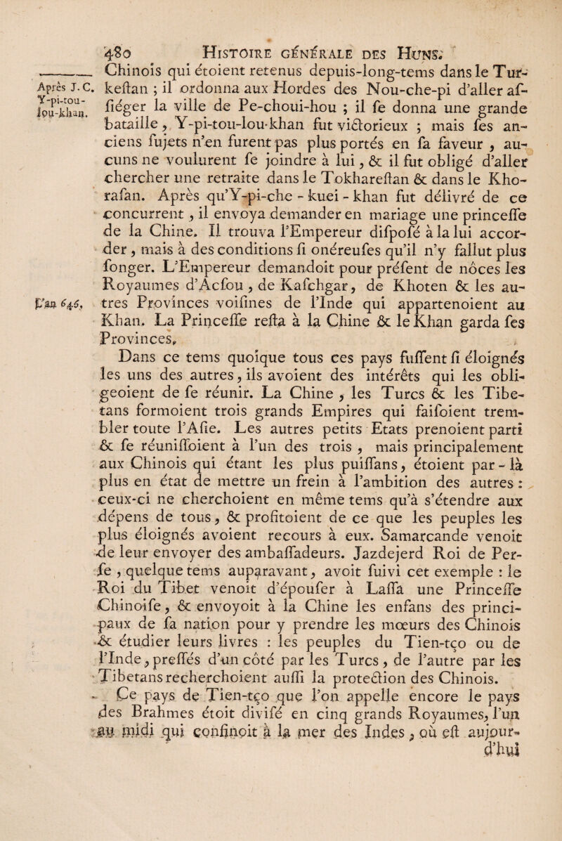 Y-pi-tou- fpu-Jdun. ffm 646, 4S0 Histoire générale des Huns; . Chinois qui étoient retenus depuis-long-tems dans le Tur- fiéger la ville de Pe-choui-hou ; il le donna une grande bataille, Y-pi-tou-lou-khaii fut victorieux ; mais fes an¬ ciens fujets n’en furent pas plus portés en fa faveur , au¬ cuns ne voulurent fe joindre à lui, & il fut obligé d’aller chercher une retraite dans le Tokhareftan & dans le Kho- rafan. Après qu’Y-pi-che - kuei - khan fut délivré de ce concurrent , il envoya demander en mariage une princefle de la Chine. Il trouva l’Empereur difpofé à la lui accor¬ der , mais à des conditions fi onéreufes qu’il n’y fallut plus fonger. L’Empereur demandoit pour préfent de noces les Royaumes d’Âcfou > de Kafchgar, de Khoten & les au¬ tres Provinces voifines de l’Inde qui appartenoient au Khan, La Princeffe reftg à la Chine & le Khan garda fes Provinces,, Dans ce teins quoique tous ces pays fuffent fi éloignés les uns des autres, ils avoient des intérêts qui les obli- geoient de fe réunir. La Chine > les Turcs & les Tibe- tans formoient trois grands Empires qui faifoient trem¬ bler toute l’Afie. Les autres petits Etats prenoient parti & fe réuniffoient à Y un des trois * mais principalement aux Chinois qui étant les plus puiffans y étoient par - là plus en état de mettre un frein à l’ambition des autres : ceux-ci ne cherchoient en même tems qu’à s’étendre aux dépens de tous * & profitoient de ce que les peuples les plus éloignés avoient recours à eux. Samarcande venoit de leur envoyer des ambaffadeurs. Jazdejerd Roi de Per¬ le , quelque tems auparavant > avoit fuivi cet exemple : le Roi du Tibet venoit d’époufer à Laffâ une Princeffe Chinoife, & envoyoit à la Chine les enfans des princi¬ paux de fa nation pour y prendre les mœurs des Chinois &c étudier leurs livres : les peuples du Tien-tco ou de ITnde j preffés d’un côté par les Turcs > de l’autre par les Tibetansrecherchoient aufii la protedion des Chinois. Ce pays de Tien-tço que l’on appelle encore le pays des Brahmes étoit divifé en cinq grands Royaumes., l’up gu midi qui ç.onfinoit à Ig nier des Indes ; pu eft au jour-