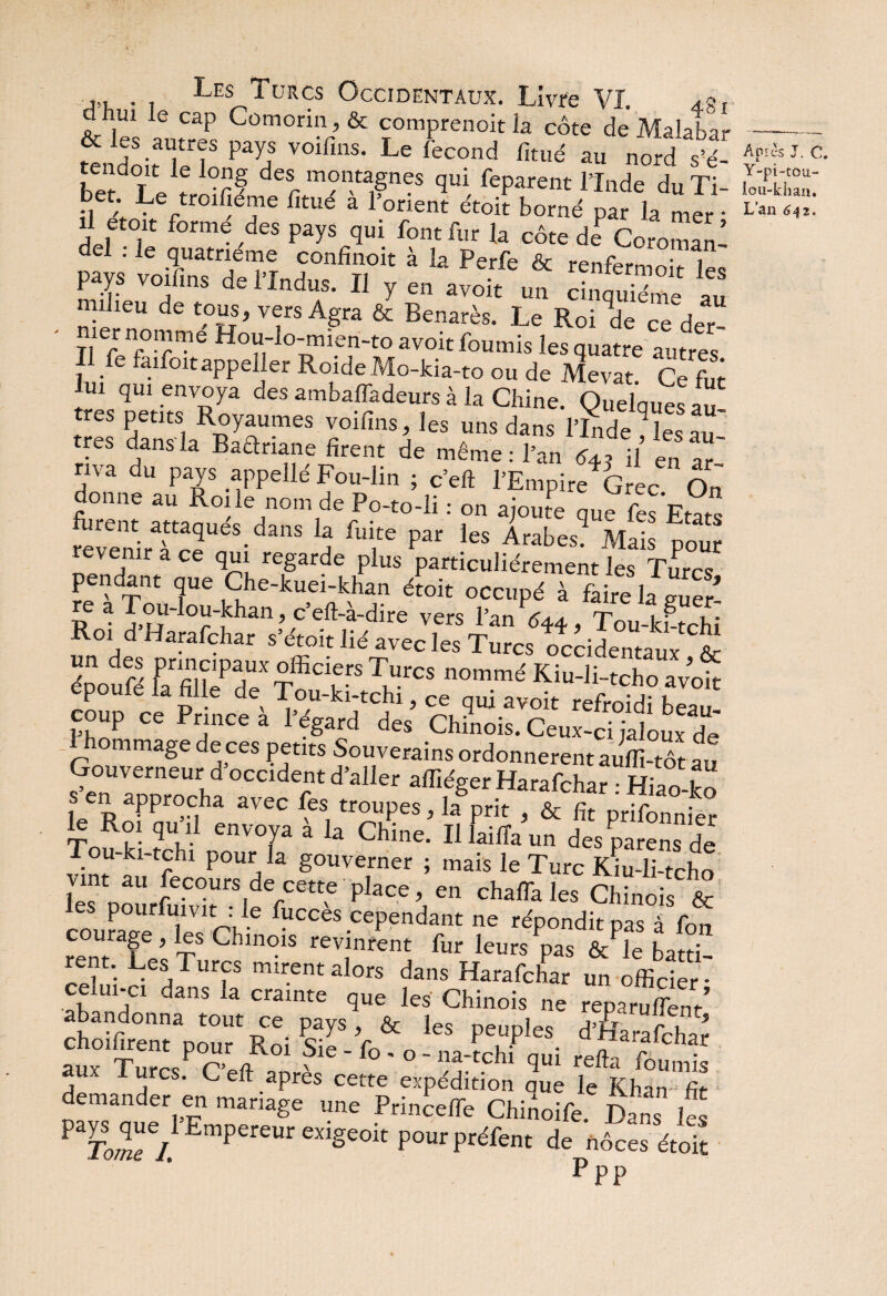 d ui le cap Comorin, & comprenoit la côte de Malabar KnSiH,'? ‘“‘If y°iCmS- L' <icond fi'é *■ nord A- T k °r§ desr m°n«gnes qui feparent l’Inde du Ti- bet. Le troisième fitué a l’orient étoit borné par la mer • il etoit formé des pays qui font fur la côte de? Coromani del . le quatrième confînoit à la Perfe & rcnfWm * i * j du.3# H ^ en avoit un cinquième au milieu de tous, vers Agra & Benarès. Le Roi V Ce der- TI r nr°-r“e HoV,lo‘mien-to avoit fournis les quatre autres Il fe laifoitappeller RoideMo-kia-to ou de Mevat. Ce fut S.ET, fadeur*à la Chine. Quelque'™ très petits Royaumes voifins, les uns dans l’Inde les res dans la Baanane firent de même: l’an 643 il en arl ma du pays appeilé Fou-lin ; c’eft l’Empire^Grec On donne au Roile nom de Po-to-li : on ajoute que fes Etats revenirTc2UeS-danS 4 ^ par leS Arabes- Mais pour t a ce qui regarde plus particuliérement les Turcs pendant que Che-kuei-khan étoit occupé à faire la gS a Tou-lou-khan, c eft-a-dire vers l’an 644, Tou-km-rhî Roi d Harafchar s’étoit lié avec les Turcs occidentaux & époufé farfill?deXTffiCikrS ^ n°mmé Kiu-]i-tcho avoir epouié la fille de Tou-ki-tchi, Ce qui avoit refroidi beau¬ coup ce Prince a l’égard des Chinois. Ceux-ci jaloux de ommage de ces petits Souverains ordonnèrent auffi-tôt au Gouverneur d occident d’aller affiéger Harafchar : Hiao-ko le Rof m?CIha aVeC fCSi tr°l!pes 5 la Prit » & fit prifonnier 1^ Roi qu i! envova a la Chine. Il laiffa un des parens de ou-ki-tchi pour la gouverner ; mais le Turc Kiu-li-tcho lV“t au Pec°ursdecette place, en chaffa les Chinois & les pourfuivit : le fuccès cependant ne répondit nas à fon rentTel T Chin°iS rev,inrent fur leurs pas ô/le baîti- rent. Les Turcs mirent alors dans Harafchar un officier - celui-ci dans la crainte que les Chinois ne reparurent* abandonna tout ce pays, & les peuples d’fiaraffihar aux * Turcs P<C’e<}^0 '*f° '* '°' ^ ¥* -fe ffimffis I urcs. C eft apres cette expédition que le Kharn fi* demander en mariage une Princefle Chinoife Dans les PTo;«r/.1EmPereUreX1Se°itpOUrpréfent de nôces étoit Ppp Api CS J. C. Y-pi-tou- iou-kliaa. L’an 642.