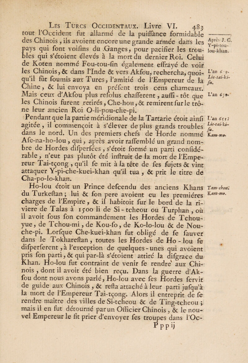 tout l’Occident fut allarmé de la puifîance formidable-7 des Chinois , ils avoient encore une grande armée dans les YPrf. 1’C‘ pays qui font voifins du .Ganges, pour pacifier les trou- ioüPkhan blés qui s’étoient élevés à la mort du dernier Roi. Celui de Koten nommé Fou-tou-fin également effrayé de voir les Chinois, & dans l’Inde & vers Akfou, rechercha, quoi- L’an (\ 9- qu’il fût fournis aux Turcs, l’amitié de l’Empereur de la ^ Chine, & lui envoya en préfent trois cens chameaux. Mais ceux d’Akfou plus refolus chafferent, aufïi - tôt que Vaa sia- les Chinois furent retirés, Che-hou, & remirent furie trô¬ ne leur ancien Roi O-li-pou-che-pi. Pendant que la partie méridionale de la Tartarie étoit ainfi b’an j agitée, il commençoit à s’élever de plus grands troubles L‘e-ta‘-ki- dans le nord. Un des premiers chefs de Horde nommé Kzm-m». Ale-na-ho-lou , qui, après avoir raffemblé un grand nom¬ bre de .Hordes difperfées , s’étoit formé un parti confidé- rable , n’eut pas plutôt été inftruit de la mort de l’Empe¬ reur Tai-tçong , qu’il fe mit à la tête de fes fujets & vint attaquer Y-pi-che-kuei-khan qu’il tua , & prit le titre de Cha-po-lo-khan. Ho-lou étoit un Prince defcendu des anciens Khans Tarn-ohm: du Turkeftan ; lui & fon pere avoient eu les premières charges de l’Empire, & il habitoit fur le bord de la ri¬ vière de Talas à iyoo li de Si-tcheou ou Turphan , où il avoit fous fon commandement les Hordes de Tchou- yue, de Tchou-mi, de Kou-fo, de Ko-lo-lou & de Nou- che-pi. Lorfque Che-kuei-khan fut obligé de fe fauver dans le Tokhareltan, toutes les Hordes de Ho-lou fe difperferent, à l’exception de quelques - unes qui avoient pris fon parti, ôc qui par-là s’étoient attiré la difgrace du Khan. Ho-lou fut contraint de venir fe rendre1 aux Chi¬ nois , dont il avoit été bien reçu. Dans la guerre d’Ak- fou dont nous avons parlé, Ho-lou avec fes Hordes fervit de guide aux Chinois , & relia attaché à leur parti jufqu a la mort de l’Empereur Tai-tçong. Alors il entreprit de fe rendre maître des villes de Si-tcheou & de Ting-tcheou ; mais il en fut détourné par un Officier Chinois , & le nou¬ vel Empereur le fit prier d’envoyer fes troupes dans l’Oc-