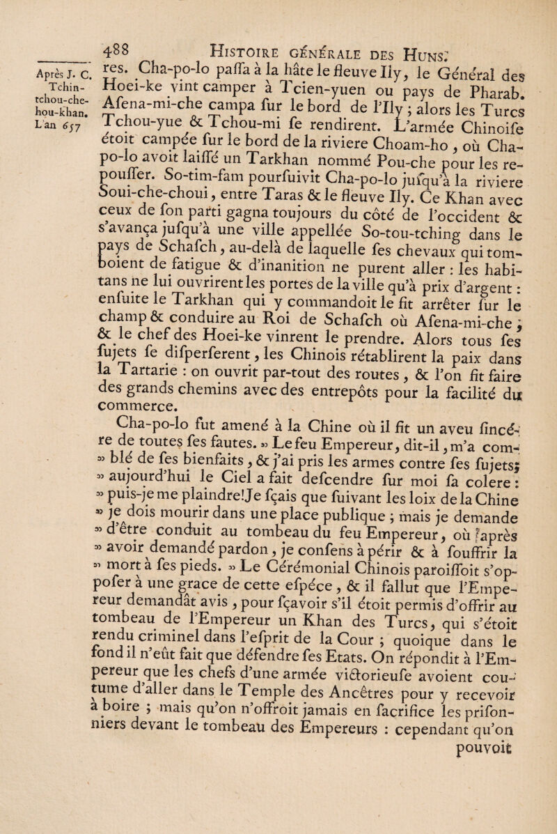 Tchin- tchou-che- hou-khan. L an 657 488 Histoire générale des Huns: ; res. Cha-po-lo paffaàla hâte le fleuve Ily, le Généra! des Hoei-ke vint camper a 1 cien-yuen ou pays de Pharab. Afena-mi-che campa fur le bord de l’Ily ; alors les Turr* Tchou-yue & Tchou-mi fe rendirent. L’armée Chinoife étoit campée fur le bord de la riviere Choam-ho , où Cha- po-lo avoit latfle un Tarkhan nommé Pou-che pour les re- pouffer. So-tim-fam pourfuivit Cha-po-lo jufqu’à la riviere ooui-che-choui, entre Taras & le fleuve Ily. Ce Khan avec ceux de fon parti gagna toujours du côté de l’occident & s avança jufqu’à une ville appellée So-tou-tching dans le pays de Schafch, au-dela de laquelle fes chevaux quitom- boient de fatigue & d inanition ne purent aller : les habi- tans 11e lui ouvrirent les portes de la ville qu’à prix d’argent : enfuite le Tarkhan qui y commandoit le fit arrêter fur le champ & conduire au Roi de Schafch où Afena-mi-che ; & le chef des Hoei-ke vinrent le prendre. Alors tous fes fujets fe difperferent, les Chinois rétablirent la paix dans la Tartane : on ouvrit par-tout des routes, & l’on fit faire des grands chemins avec des entrepôts pour la facilité du commerce. Cha-po-lo fut amené à la Chine où il fît un aveu fincé- re de toutes fes fautes. » Le feu Empereur, dit-il, m’a com» » blé de fes bienfaits , & j’ai pris les armes contre fes fujetsï “ aujourd’hui le Ciei a fait defcendre fur moi fa colere ; ” puis-je me plaindre! Je fçais quefuivant les loix de la Chine » je dois mourir dans une place publique ; mais je demande » d’être conduit au tombeau du feu Empereur, où laprès » avoir demandé pardon, je confens à périr & à fouffrir la « mort à fes pieds. » Le Cérémonial Chinois paroifïbit s’op- pofer à une grâce de cette efpéce, & il fallut que l’Empe- reur demandât avis ^ pour fçavoir s’il étoit permis d’offrir au tombeau de l’Empereur un Khan des Turcs 9 qui s’étoit rendu criminel dans l’efprit de la Cour ; quoique dans le fond il n’eût fait que défendre fes Etats. On répondit à l’Em¬ pereur que les chefs d’une armée viâorieufe avoient cou¬ tume daller dans le Temple des Ancêtres pour y recevoir a boire ; mais qu’on n’offroit jamais en facrifice les prifon- mers devant le tombeau des Empereurs : cependant qu’on pouvoit