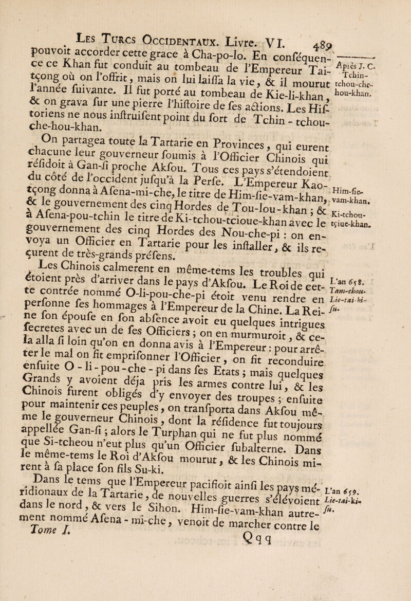 I . Les Turcs Occidentaux. Livre. VI. pouvoir accorder cette grâce àCha-po-lo. En confluen¬ ce ce Khan fut conduit au tombeau de l’Empereur Tai- tçong ou o„ 1 offrit mais on luilaiffa la vie, & il mourut lannee fumante. Il fut porté au tombeau de Kie-li-khan & on grava fur une pierre l’hiftoire de fes adions. Les Hif ^~^^dufon de Tchin - tchou- On partagea toute la Tartane en Provinces, nui eurent 5rSe. rUr fuve™eurA f°umis à ^Officier Chinois qui relidoit a Gan-li proche Akfou. Tous ces pays s’étendoient du coté de 1 occident jufqua la Per Ce. L’Empereur Kao- tçong donna a Afena-mi-che, le titre de Him-lïe-vam-khan & le gouvernement des cinq Hordes de Tou-lou-khan & a Afena-pou-tchin le titredeKi-tchou-tcioue-khanavec le gouvernement des cinq Hordes des Nou-che-pi • on en¬ voya un Officier en Tartarie pour les inftaller , & üs re¬ çurent de très-grands préfens. ' re ACn50ï calmèrent en même-tems les troubles qui etoient près d arriver dans le pays d’Akfou. Le Roi de cet¬ te contrée nommé O-li-pou-che-pi étoit venu rendre en p r onne fes hommages à l’Empereur de la Chine. La Rei¬ ne fon époufe en fon abfence avoit eu quelques intrigue, fecretes avec un de fes Officiers - „„ „„ * ” s .intnSues la alla fi loin qu’on en do^ avis’ enfuitlTo °i;ifit empnfonner r°fficier , on fit reconduire r rln?c °  ‘ P°u -f]}e * P1 dans fes Etats ; mais quelques Grands y avoient déjà pris les armes contre lui, & “es mois furent obligés d’y envoyer des troupes ; enfuite pour maintenir ces peuples, on tranfporta dansPAkfou n ê- rPpellége°ST1 ,Chir^ la ^toujours appellée Gan-fi ; alors le Turphan qui ne fut plus nommé que S.-tcheou n’eut plu, Offider fuballeme. D^s & Chinois “! Dans le tems que l’Empereur pacifioit ainfi les pavs mé- dans le nord ®nçw£es Suerres s’éïévoient dans Je nord, & vers le Sihon. Him-fie-vam-khan autre- fïmL Afena - mi-che, venoit de marcher contre L Qqq -Apiès J. O Tciiin- tchou-che- hou-kharr. vam-kiian, Ki-tchou- tçiue-khan. L’an Tam-chou* fa- L’an 6^9. Lie-tai-ki* fa.