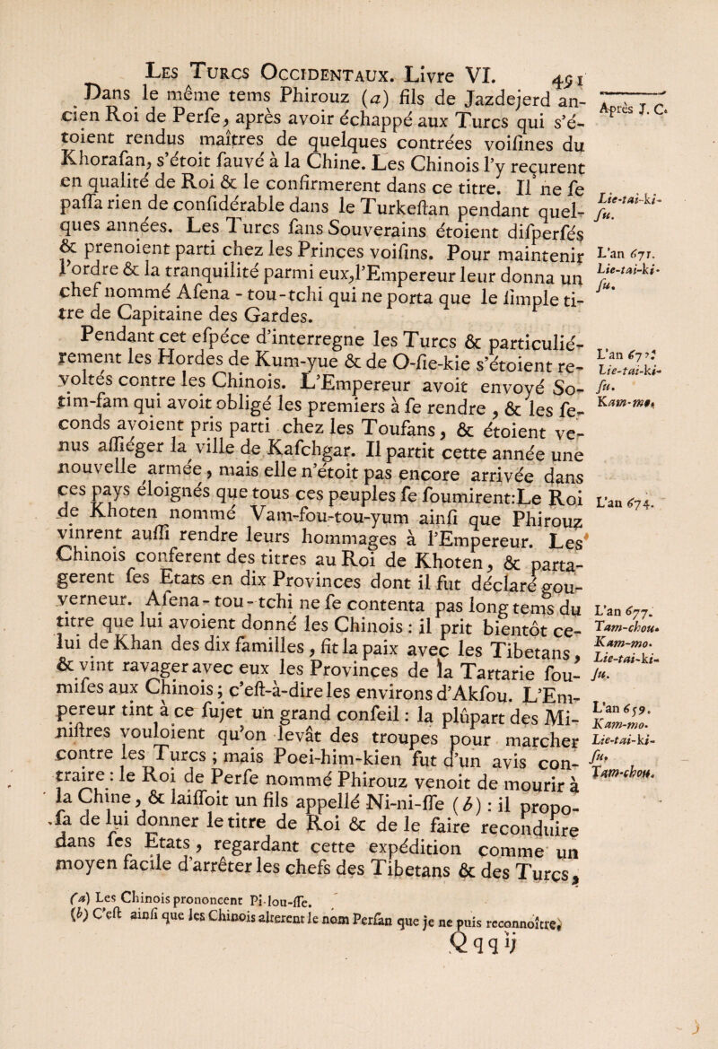 Lie-îai-ki- fu. L’an 67 ? 'Lie-tai-ki* fu. K am-mi* Les Turcs Occidentaux. Livre VL ^ j Dans le même tems Phirouz (a) fils de Jazdejerd an- TT' ’ cîen Roi de Perfe, apres avoir échappé aux Turcs qui s’é- toient rendus maîtres de quelques contrées voifines du Knoraian, s etoit fauve a la Chine. Les Chinois l’y reçurent en qualité de Roi & le confirmèrent dans ce titre. Il ne fe pafla rien de confidérable dans le Turkeftan pendant quel- ques années. Les T. urcs fans Souverains étoient difperfés ôc prenoient parti chez les Princes voifins. Pour maintenir ^ an (’7’- l ordre & la tranquiiite parmi euxd’Empereur leur donna un chef nommé Afena - tou-tchi qui ne porta que le lîmple ti¬ tre de Capitaine des Gardes. Pendant cet efpéce d’interregne les Turcs & particulié¬ rement les Hordes de Kum-yue & de O-fie-kie s’étoient ré¬ voltés contre les Chinois. L’Empereur avoit envoyé So- îim-fam qui avoit obligé les premiers à fe rendre , & les fé¬ conds ayoient pris parti chez les Toufans, & étoient ve¬ nus affieger la ville de Kafchgar. Il partit cette année une nouvelle armee, mais elle n’étoit pas encore arrivée dans ces pays éloignés que tous ces peuples fe foumirent:Le Roi de Khoten nommé Vam-fou-tou-yum ainfi que Phirouz vinrent auffi rendre leurs hommages à l’Empereur. Les* Chinois confèrent des titres au Roi de Khoten, & parta¬ gèrent fes Etats en dix Provinces dont il fut déclaré gou¬ verneur. Alena - tou - tchi ne fe contenta pas long tems du L'an «77. titre que lui avoient donné les Chinois : il prit bientôt ce- lui de Khan des dix familles, fit la paix avec les Tibetans, ÏZlZL & vint ravager avec eux les Provinces de la Tartarie fou- /»• mues aux Chinois ; c’eft-à-dire les environs d’Akfou. L’Em¬ pereur tint à ce fujet un grand confeil : la plupart des Mi- k221' jnftres voulaient qu’on levât des troupes pour marcher Lte-tai-ki- contre les Turcs ; mais Poei-him-kien fut d’un avis con- ■%’ , traire; le Roi de Perfe nommé Phirouz venoit de mourir à la Chine, & laifToit un fils appellé Ni-ni-fle (6) : il propo¬ sa de lui donner le titre de Roi & de le faire reconduire dans les Etats, regardant cette expédition comme un moyen facile d’arrêter les chefs des Tibetans & des Turcs, (a) Les Chinois prononcent PMou-fTe. {b) C’eft ainfi que les Chinois altèrent ie nom Perfan que je ne puis reconnoîue, .Qqqïj L’an £74. • a