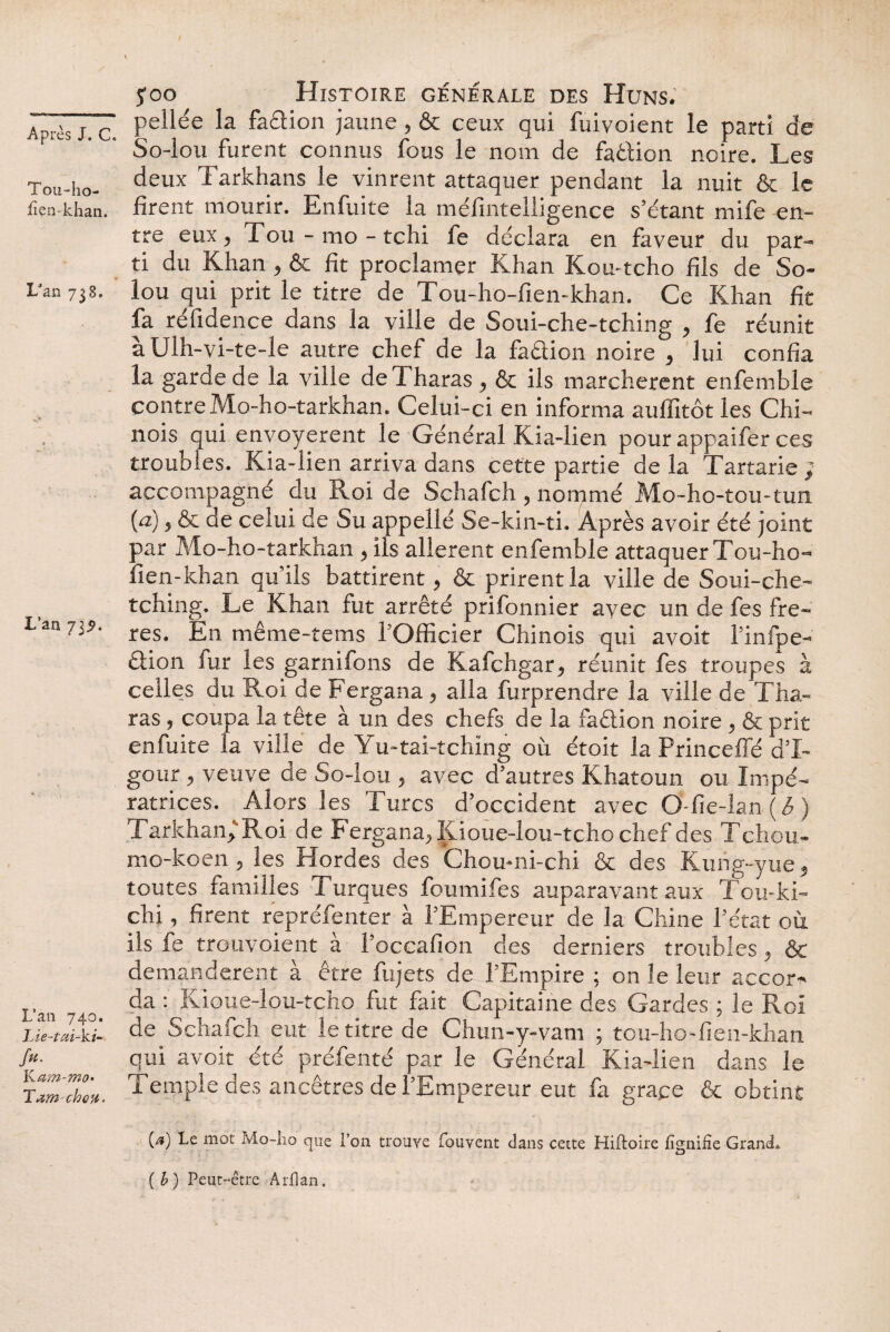 Tou-ho- lîen-khan. LJao 738. L’an 735». L’an 740. Lie-tai-ki- /#• Kam-mo• Tam chou. $00 Histoire générale des Huns. pellée la faction jaune, & ceux qui fuivoient le parti de So-lou furent connus fous le nom de fa&ion noire. Les deux Tarkhans le vinrent attaquer pendant la nuit & le firent mourir. Enfuite la méfintelligence s’étant mife en¬ tre eux, Tou-mo-tchi fe déclara en faveur du par¬ ti du Khan , & fît proclamer Khan Kou-tcho fils de So- lou qui prit le titre de Tou-ho-fien-khan. Ce Khan fit fa réfidence dans la ville de Soui-che-tching , fe réunit àUlh-vi-te-le autre chef de la faétion noire , lui confia la garde de la ville deTharas , & ils marchèrent enfemble contre Mo-ho-tarkhan. Celui-ci en informa auffitôt les Chi¬ nois qui envoyèrent le Général Kia-lien pour appaifer ces troubles. Kia-lien arriva dans cette partie de la Tartarie ; accompagné du Roi de Schafch, nommé Mo-ho-tou-tun {a), & de celui de Su appelle Se-kin-ti. Après avoir été joint par Mo-ho-tarkhan , ils allèrent enfemble attaquer Tou-ho- fien-khan qu’ils battirent, & prirent la ville de Soui-che- tching. Le Khan fut arrêté prifonnier avec un de fes frè¬ res. En même-tems l’Officier Chinois qui avoit l’infpe- £fion fur les garnifons de Kafchgar, réunit fes troupes à celles du Roi de Fergana, alla furprendre la ville de Tha¬ ras , coupa la tête à un des chefs de la faâion noire , & prit enfuite la ville de Yu-tai-tching où étoit la Princeffé d’I- gour, veuve de So-lou , avec d’autres Khatoun ou Impé¬ ratrices. Alors les Turcs d’occident avec O-fie-lan ( b ) Tarkhan, Roi de Fergana, Kioue-lou-tcho chef des Tchou- mo-koen , les Hordes des Chou-ni-chi & des Kung-yue, toutes familles Turques foumifes auparavant aux Tou-ki- chi, firent repréfenter à l’Empereur de la Chine l’état où ils fe trouvoient à l’occafion des derniers troubles, & demandèrent à être fujets de l’Empire ; on le leur accor¬ da : Kioue-lou-tcho fut fait Capitaine des Gardes ; le Roi de Schafch eut le titre de Chun-y-vam ; tou-ho-fien-khan qui avoit été préfenté par le Général Kia-lien dans le Temple des ancêtres de l’Empereur eut fa grâce & obtint ia) mot Alo-lio que l’on trouve fouvent clans cette Hiftoire fignifîe Grand» (b) Peut-être Arfîan.