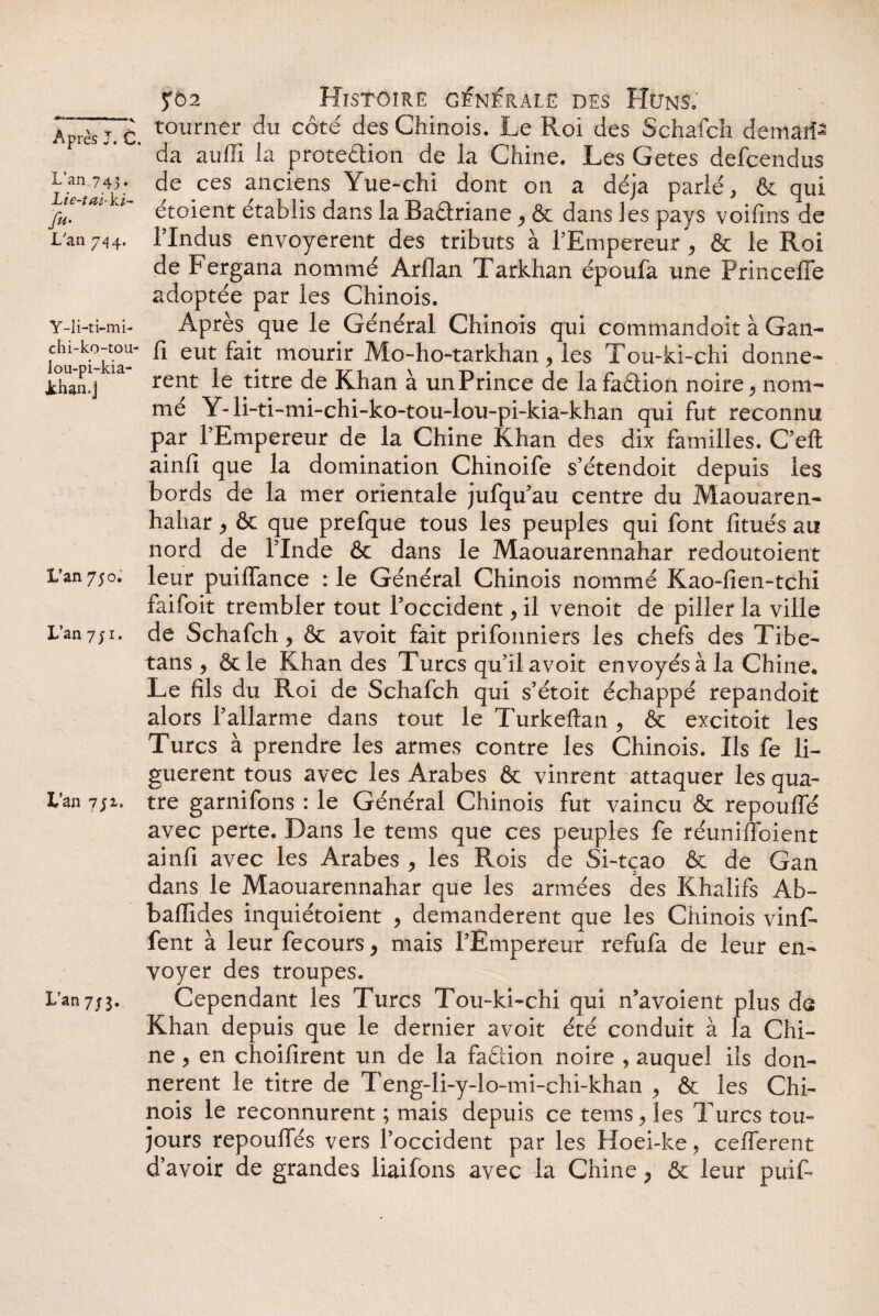 L'an 743 • Lie-tai-ki- fu- L'an 744. Y-li-ti-mL chi-ko-tou- lou-pi-kia- Jthan.j L’an 750. L’an 7ji. L’an 7;i. L’an 7/3. 5*5:2 Histoire générale des Huns. tourner du côté des Chinois. Le Roi des Schafch deman¬ da auffi la proteélion de la Chine. Les Getes defcendus de ces anciens Yue-chi dont on a déjà parlé, & qui étoient établis dans la Baâriane 9 & dans les pays voifins de Hndus envoyèrent des tributs à l'Empereur ^ & le Roi de Fergana nommé Arllan Tarkhan époufa une Princeffe adoptée par les Chinois. Après que le Général Chinois qui commandoit à Gan- Ci eut fait mourir Mo-ho-tarkhan> les Tou-ki-chi donne» rent le titre de Khan à un Prince de lafaÔiion noire ^ nom¬ me Y- li-ti-mi-chi-ko-tou-lou-pi-kia-khan qui fut reconnu par l'Empereur de la Chine Khan des dix familles. C’eft ainfi que la domination Chinoife s’étendoit depuis les bords de la mer orientale jufqu'au centre du Maouaren- hahar ^ & que prefque tous les peuples qui font fitués au nord de l'Inde & dans le Maouarennahar redoutoient leur puiiïance : le Général Chinois nommé Kao-fien-tchi faifoit trembler tout l'occident, il venoit de piller la ville de Schafch, & avoit fait prifonniers les chefs des Tibe- tans , &le Khan des Turcs qu’il avoit envoyés à la Chine. Le fils du Roi de Schafch qui s’étoit échappé repandoit alors l’allarme dans tout le Turkeftan , & excitoit les Turcs à prendre les armes contre les Chinois. Ils fe li¬ guèrent tous avec les Arabes & vinrent attaquer les qua¬ tre garnifons : le Général Chinois fut vaincu & repouffé avec perte. Dans le tems que ces peuples fe réuniffoient ainfi avec les Arabes > les Rois de Si-tçao & de Gan dans le Maouarennahar que les armées des Khalifs Ab- bafïides inquiétoient > demandèrent que les Chinois vinf- fent à leur fecours > mais l’Empereur refufa de leur en¬ voyer des troupes. Cependant les Turcs Tou-ki-chi qui n’avoient plus da Khan depuis que le dernier avoit été conduit à la Chi¬ ne > en choilirent un de la faéiion noire , auquel ils don¬ nèrent le titre de Teng-li-y-lo-mi-chi-khan > & les Chi¬ nois le reconnurent ; mais depuis ce tems, les Turcs tou¬ jours repoulTés vers l’occident par les Hoei-ke , cefierent d’avoir de grandes liaifons avec la Chine > & leur puif-