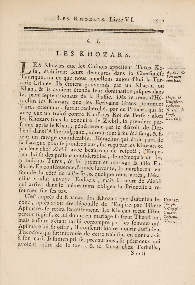 LES K H O Z A R S, . '  • >;'* * \ : K LES Khozars que les Chinois appellent Turcs Ko- |a, établirent leurs demeures dans la Cherfonèfe APrèî J‘c* i aunque ou ce que nous appelions aujourd’hui la Tar- SÉT taav. Crimée. Ils etoient gouvernés par un Khacan ou ivnan, & ils avoient étendu leur domination jufques dans les pays leptentrionaux de la Ruffie. Dès le tems d’Hé- rkcph. u radius les Khozars que les Ecrivains Grecs nomment c°flfeur- rurcs orientaux, furent recherchés par ce Prince, qui fit avec eux un traite contre Khofroes Roi de Perfe : alors CJ*- les Khozars fous la conduite de Ziebil, la première per- L'a *2Î‘ ionne apres le Khan , pénétrèrent par le détroit de Der- bend dans l’Adherbidgiane, mirent tout à feu & à fan g, & fi- rent un ravage confidérable. Héraclius qui étoit parti de a Laztque pour fe joindre à eux, fut reçu par les Khozars & par leur chef Ziebil avec beaucoup de refpeél ; l’Empe- reur lui fit des préfens confidérables , de tnêmequ’à un des principaux Turcs , & lui promit en mariage fa fille Eu- ocie. n confequence,l annee fuivante, ils marchèrent en- emb e du côté de la Perfe , 6t quelque tems après , Héra- clms voulut envoyer Eudocie , mais la mort de Ziebil qui arriva dans le même-tems obligea la PrincelTe à re¬ tourner fur fes pas. C'eft auprès du Khacan des Khozars que Juftinien fe- EW97. cond, apres avoir été dépouillé de l’Empire par Tibere Theoph. Apfimare , fe retira fecrettement. Le Khacan reçut PEm- ‘z^lïf pereur fugitif ,& lui donna en mariage fa fœur Theodora ; Cedrems. mais enfuite s’etant laifié corrompre par les fommes au- Gljw' Api.mare lui fit offrir , il confentit àfaire mourir Juftinien. i heodora qui fut informée de cette trahifon en donna avis a Ion mari Juftinien prit fes précautions , fit périr ceux qui avoient ordre de le tuer ; & fe fauva chez Terbelis,