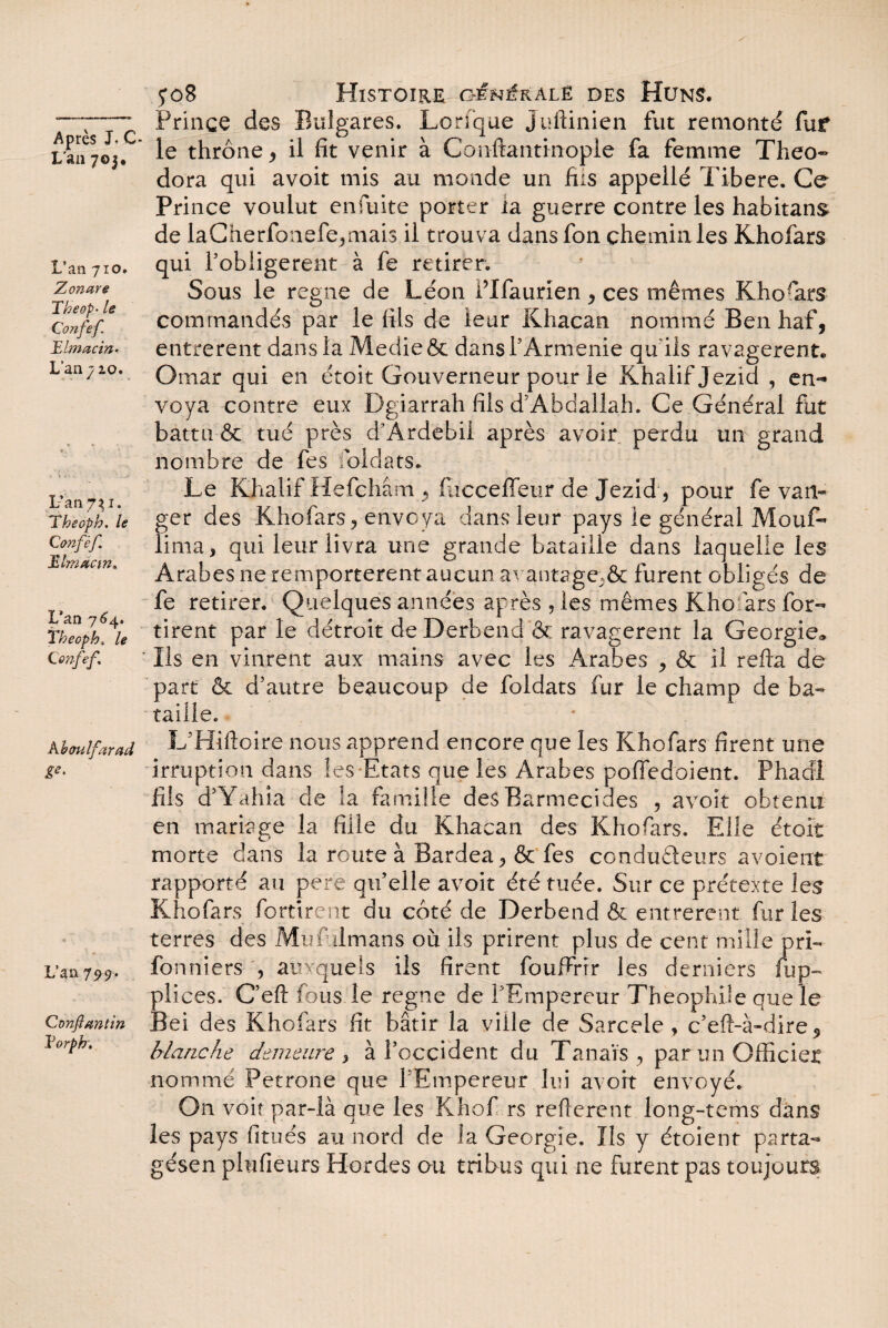 L'an 70j. L’an 710. Zonare Theop- le Confef. Tlmacin* L’an 7 zo. L’an 7^ 1. Theoph. le Confèf. Jilmacin. L’an 764. Theoph„ /e (.enfef. Kbaulfarad &• L’an 799. Conftantin Vorph. joB Histoire générale des Huns. Prince des Bulgares. Lenque Juftinien fut remonté fuf le thrône, il fit venir à Conftantinople fa femme Théo» dora qui avoit mis au monde un fus appelle Tibere. Ce Prince voulut enfuite porter ia guerre contre les habitant de laCherfoiiefe,mais il trouva dans fon chemin les Khofars qui l’obligerent à fe retirer. Sous le régné de Léon Plfaurien , ces mêmes Khofars commandés par le fils de leur Khacan nommé Ben haf, entrèrent dans la Medieôc dans T Arménie qu ils ravagèrent. Omar qui en étoit Gouverneur pour le Khalif Jezid , en¬ voya contre eux Dgiarrah fils d’Abdallah. Ce Général fut battu & tué près d’Ardebil après avoir perdu un grand nombre de fes loldats. Le Khalif Hefchâm , fucceffeur de Jezid, pour fe van- ger des Khofars, envoya dansTeur pays le général Mouf» lima, qui leur livra une grande bataille dans laquelle les Arabes ne remportèrent aucun avantage;& furent obligés de fe retirer. Quelques années après , les mêmes Khofars for» tirent par le détroit deDerbend & ravagèrent la Géorgie* Ils en vinrent aux mains avec les Arabes , & il refia de part & d’autre beaucoup de foldats fur le champ de ba~ taille. L’Hiftoire nous apprend encore que les Khofars firent une irruption dans les Etats que les Arabes poffedoient. Phadl fils d’Yahia de la famille des Barmecides , avoit obtenu en mariage la fille du Khacan des Khofars. Elle étoit morte dans la route à Bardea, & fes condudeurs avoierrt rapporté au pere qu’elle avoit été tuée. Sur ce prétexte les Khofars fortirent du coté de Derbend & entrèrent furies terres des Mufulmans où ils prirent plus de cent mille pri» fonniers , auxquels ils firent foufirrr les derniers fup- plices. C’eft fous le régné de l’Empereur Théophile que le Bei des Khofars fit bâtir la ville de Sarcele, c’eft-à-dire blanche demeure , à l’occident du Tanaïs , par un Officier nommé Petrone que l’Empereur lui avoit envoyé. On voit par-là que les Khof rs reftere.nt long-tems dans les pays fitués au nord de la Géorgie. Us y étoienr parta» gésen plufieurs Hordes ou tribus qui ne furent pas toujours