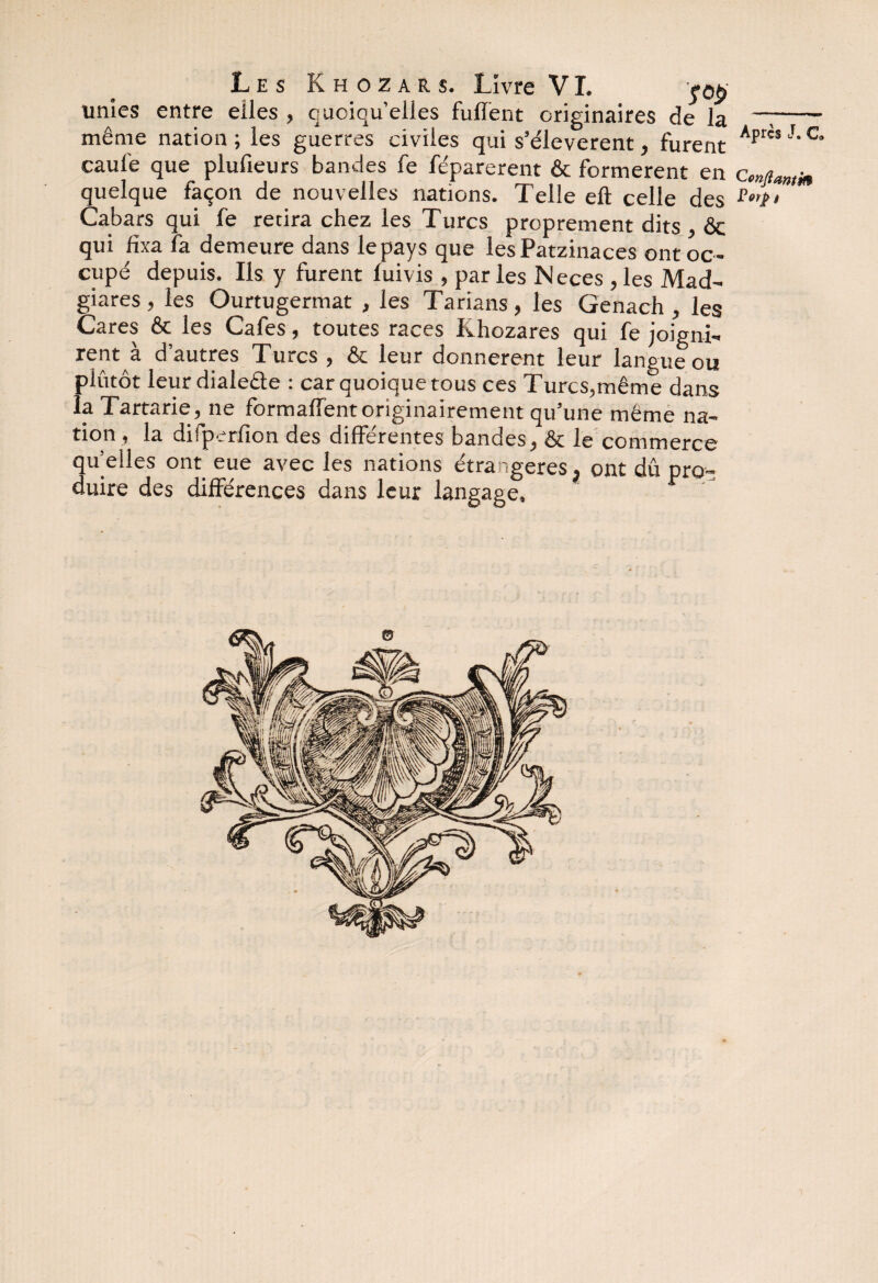 unies entre elles , quoiqu’elles fulïënt originaires de la --- même nation; les guerres civiles qui s’élevèrent, furent Apr'sJ,c caul'e que plufieurs bandes fe féparerent & formèrent en Cmjianlj* quelque façon de nouvelles nations. Telle eft celle des Cabars qui fe retira chez les Turcs proprement dits ôc qui fixa fa demeure dans le pays que lesPatzinaces ont oc¬ cupé depuis. Ils y furent lui vis , par les Neces , les Mad- giares , les Ourtugermat , les Tarians , les Genach , les Gares & les Cafés, toutes races Khozares qui fe joigni¬ rent à d’autres Turcs, & leur donnèrent leur langue ou plutôt leurdialefte : car quoique tous ces Turcs,même dans la Tartarie,jie formalTent originairement qu’une même na¬ tion , la difperfîon des différentes bandes, & le commerce qu elles ont eue avec les nations étrangères , ont dû pro¬ duire des différences dans leur langage.