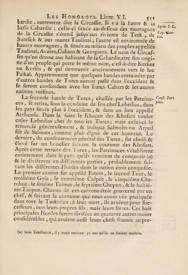 bardie, autrement dite la Circaflie. Il y a la haute & la ~ 7™~ bafie Cabardie ; celle-ci fituée au-delfous des montagnes Apres C de la Circaflie s'étend jufqu’aux rivières de Terk , de Suntfch & aux monts Taulinzi ; l'autre eft environnée de hautes montagnes , & fituée au milieu des peuples appellés Taulinzi, Avares,Cubans & Géorgiens. Le nom de Circaf- fes qu’on donne aux habitans de la Cabardie,tire fon origi¬ ne d un peuple qui porte le même nom, c eft-à-dire Kerkes ou Kerkis , & qui demeuroit anciennement vers le lac Paikal. Apparemment que quelques bandes entraînées par d autres bandes de Turcs auront paffé dans l’occident & fe feront confondues avec les Turcs Cabars & les autres nations voifines. La fécondé bande de Turcs, chaînée par les Patzina- Tor~ ces , fe retira, fous la conduite de fon chef Lebedias, dans les pays fitués plus à l’occident, & dans un lieu appelié Atel-cufu. Dans la fuite le Khacan des Khofars voulut creer Lebedias chei de tous les Turcs; mais celui-ci le remercia généreufement, & indiqua Salmults ou Arpad fils de Salmuts, comme plus digne de cet honneur. Le dernier, du confentement général des Turcs , fut choifi & elevé fur un bouclier fuivant la coutume des Khofars. Apres cette retraite des i urcs , les Patzinaces s’établirent entièrement dans le pays qu’ils vendent de conquérir (a) & le diviferent en différentes parties, probablement fui¬ vant les différentes Hordes dont la nation étoit compofée* Le premier canton fut appelié Ertem , le fécond Tzur, le troifiéme Gyla , le quatrième Guipée ,1e cinquième Cha- roboë, le fixiéme 1 aimat, le feptiéme Chopon , & le huitiè¬ me Tzopon. Chacun de ces cantons étoit gouverné parmi chef, & fuivant la coutume que nous ayons vue pratiquée dans tout le Turkefan , à leur mort, ils avoient pour fuc- ceffeurs, non leurs propres fils , mais leurs freres. Ces huit principales Hordes furent divifées en quarante autres moins confiderables , qui avoient auffi leurs chefs fournis au pre- (a) Sous Conûaniin } il y avoit environ 50 ans qu’ils en étoient maîtres.