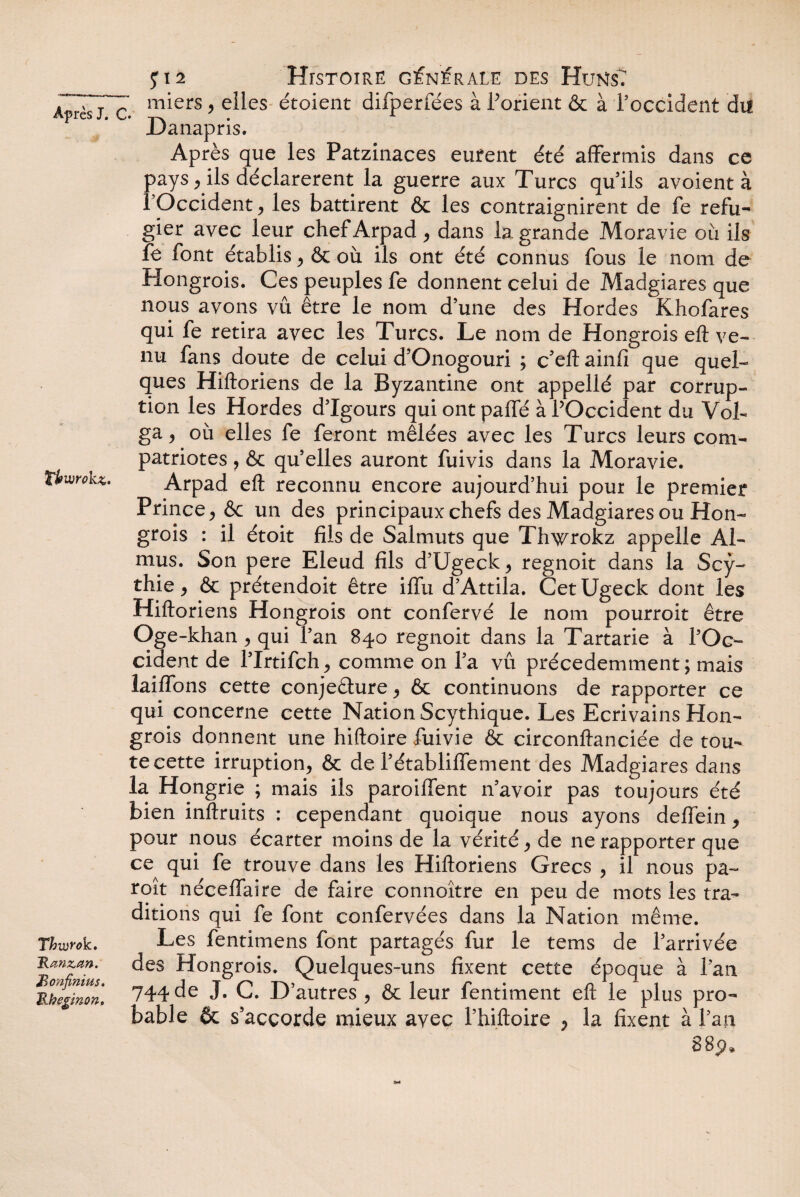 thwokz. Thuirok. ~Rœnztm. Bonfinius. Rkegmon, Histoire générale des HuKsT miers , elles étoient difperfées à Porient & à l’occident dif Danapris. Après que les Patzinaces eurent été affermis dans ce pays, ils déclarèrent la guerre aux Turcs qu’ils avoient à l’Occident, les battirent Ôc les contraignirent de fe réfu¬ gier avec leur chefArpad , dans la grande Moravie où ils fe font établis , & où ils ont été connus fous le nom de Hongrois. Ces peuples fe donnent celui de Madgiares que nous avons vû être le nom d’une des Hordes Khofares qui fe retira avec les Turcs. Le nom de Hongrois eft ve¬ nu fans doute de celui d’Onogouri ; c’eft ainfi que quel¬ ques Hiftoriens de la Byzantine ont appellé par corrup¬ tion les Hordes d’Igours qui ont paffé à POccident du Vol¬ ga y où elles fe feront mêlées avec les Turcs leurs com¬ patriotes , & qu elles auront fuivis dans la Moravie. Arpad eft reconnu encore aujourd’hui pour le premier Prince , & un des principaux chefs des Madgiares ou Hon¬ grois : il étoit fils de Salmuts que Thwrokz appelle Al- mus. Son pere Eleud fils d’Ugeck, regnoit dans la Scy- thie, & prétendoit être iffu d’Attila. Cet Ugeck dont les Hiftoriens Hongrois ont confervé le nom pourroit être Oge-khan , qui l’an 840 regnoit dans la Tartarie à POc¬ cident de l’Irtifch, comme on Pa vû précédemment; mais laiffons cette conjeêture, & continuons de rapporter ce qui concerne cette Nation Scythique. Les Ecrivains Hon¬ grois donnent une hiftoire fuivie & circonftanciée de tou¬ te cette irruption, & de Pétabliffement des Madgiares dans la Hongrie ; mais ils paroiffent n’avoir pas toujours été bien inftruits : cependant quoique nous ayons deffein, pour nous écarter moins de la vérité, de ne rapporter que ce qui fe trouve dans les Hiftoriens Grecs , il nous pa- roit néceffaire de faire connoître en peu de mots les tra¬ ditions qui fe font confervées dans la Nation même. Les fentimens font partagés fur le tems de l’arrivée des Hongrois. Quelques-uns fixent cette époque à Pan 744 de J. C. D’autres , & leur fentiment eft le plus pro¬ bable 6c s’accorde mieux avec Phiftoire , la fixent à Pan 88p*