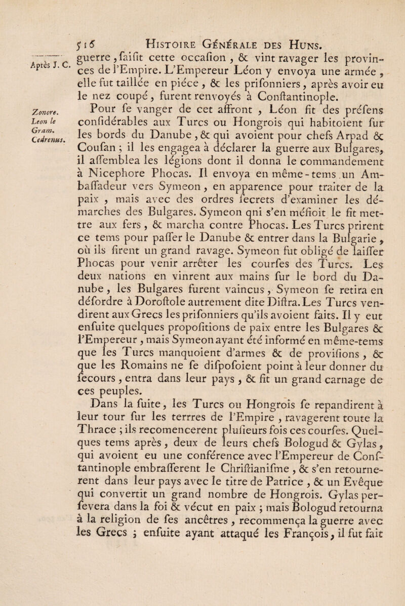 Zoncre. Leon le Gram. C edrenus. $16 Histoire Générale des Huns. guerre , faifit cette occafion , & vint ravager les provin¬ ces de l’Empire. L'Empereur Léon y envoya une armée 9 elle fut taillée en pièce , & les prifonniers, après avoir eu le nez coupé , furent renvoyés à Conftantinople. Pour fe vanger de cet affront , Léon fit des préfens confidérables aux Turcs ou Hongrois qui habitoient fur les bords du Danube , & qui avoient pour chefs Arpad & Coufan ; il les engagea à déclarer la guerre aux Bulgares^ il affemblea les légions dont il donna le commandement à Nicephore Phocas. Il envoya en même-tems un Am- baffadeur vers Symeon , en apparence pour traiter de la paix , mais avec des ordres fecrets d’examiner les dé¬ marches des Bulgares. Symeon qni s’en méfioit le fit met¬ tre aux fers, & marcha contre Phocas. Les Turcs prirent ce tems pour paffer le Danube & entrer dans la Bulgarie f où ils firent un grand ravage. Symeon fut obligé de laiffer Phocas pour venir arrêter les courfes des Turcs. Les deux nations en vinrent aux mains fur le bord du Da¬ nube , les Bulgares furent vaincus , Symeon fe retira en défordre à Doroftole autrement dite Difira. Les Turcs ven¬ dirent aux Grecs les prifonniers qu’ils avoient faits. Il y eut enfuite quelques propofitions de paix entre les Bulgares & l’Empereur , mais Symeon ayant été informé en même-tems que les Turcs manquoient d’armes & de provifions , & que les Romains ne fe difpofoient point à leur donner du fecours , entra dans leur pays , & fit un grand carnage de ces peuples. Dans la fuite, les Turcs ou Hongrois fe répandirent à leur tour fur les terrres de l’Empire , ravagèrent toute la Thrace ; ils recomencerent pluiîeursfois ces courfes. Quel¬ ques tems après, deux de leurs chefs Bologud & Gylas, qui avoient eu une conférence avec l’Empereur de Conf¬ tantinople embrafferent le Chrifcianifme , & s’en retournè¬ rent dans leur pays avec le titre de Patrice , & un Evêque qui convertit un grand nombre de Hongrois. Gylas per- fevera dans la foi & vécut en paix ; mais Bologud retourna â la religion de fes ancêtres , recommença la guerre avec les Grecs ; enfuite ayant attaqué les François, il fut fait