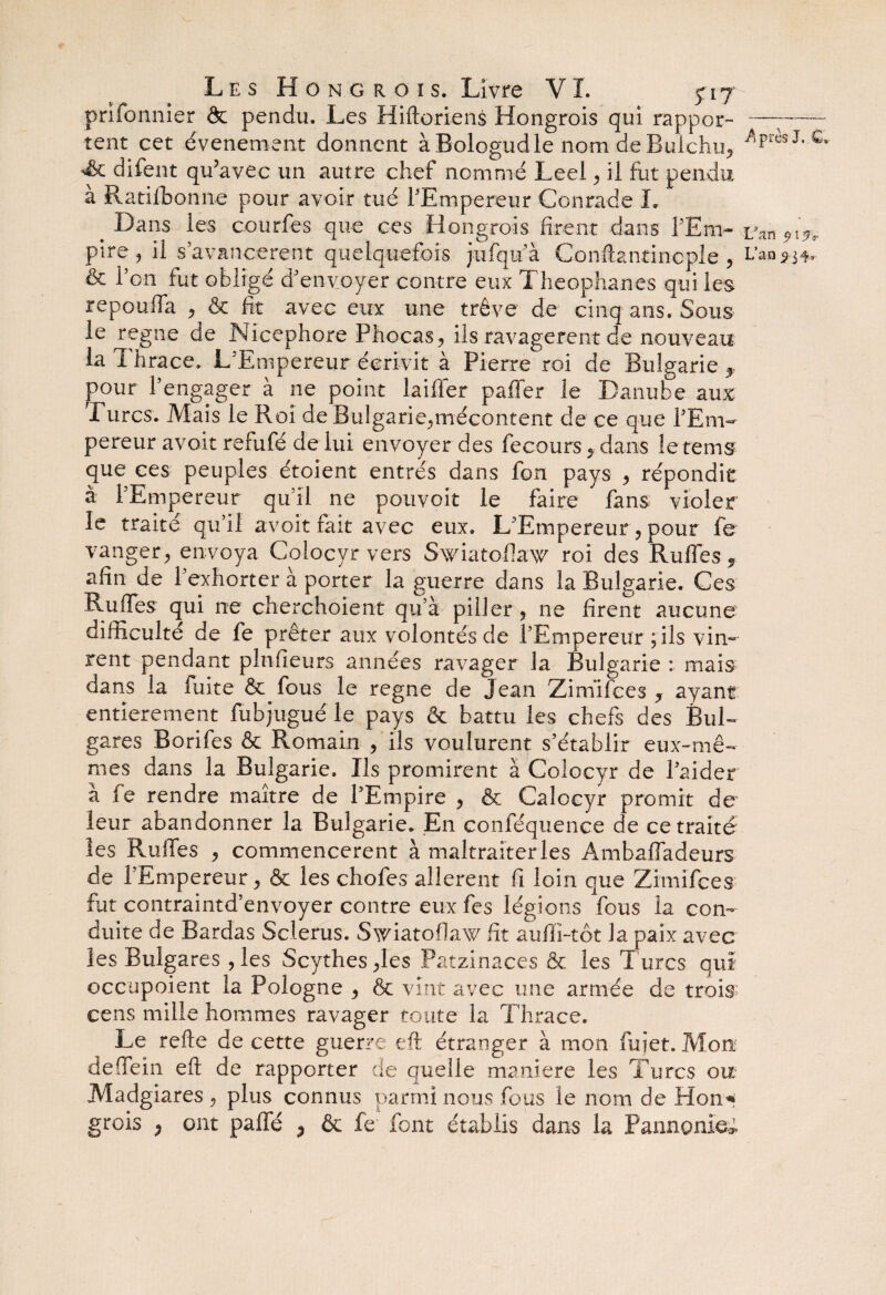 prifonnier & pendu. Les Hiftoriens Hongrois qui rappor- —~—- tent cet événement donnent àBologudle nom deBulchu, /iprèsJ* c 'ôc difent qu’avec un autre chef nommé Leel , il fut pendu à Ratifbonne pour avoir tué l'Empereur Conrade I» Dans les courfes que ces Hongrois firent dans FEm- van 919* pire, il s avancèrent quelquefois jufqu'à Conftantincple , Lanv & F on fut obligé d'envoyer contre eux Theophanes qui les repouffa , & fit avec eux une trêve de cinq ans. Sous le régné de Nicephore Phocas, ils ravagèrent de nouveau la Thrace, L'Empereur écrivit à Pierre roi de Bulgarie f pour F engager à ne point laifler paffer le Danube aux Turcs. .Mais le Roi de Bulgarie,mécontent de ce que l'Em¬ pereur avoir refufé de lui envoyer des fecours , dans le te ms que ces peuples étoient entrés dans fon pays , répondit à l'Empereur qu'il ne pouvoir le faire fans violer le traité qu'il avoit fait avec eux. L’Empereur, pour fe vanger, envoya Colocyr vers Swiatoffaw roi des Ruflés «, afin de l'exhorter à porter la guerre dans la Bulgarie. Ces Ruffes qui ne cherchoient qu’à piller , ne firent aucune difficulté de fe prêter aux volontés de l'Empereur ; ils vin¬ rent pendant pin (leurs années ravager la Bulgarie : mais dans la fuite & fous le régné de Jean Zirnifces y ayant entièrement fubjugué le pays & battu les chefs des Bul¬ gares Borifes & Romain , ils voulurent s'établir eux-mê¬ mes dans la Bulgarie. Ils promirent à Colocyr de l'aider à fe rendre maître de l'Empire , & Calocyr promit de leur abandonner la Bulgarie. En conféquence de ce traité les Rudes , commencèrent à maltraiter les Ambaffadeurs de l’Empereur, & les chofes allèrent fi loin que Zimifces fut contraintd’envoyer contre eux fes légions fous la con¬ duite de Bardas Sclerus. Swiatofiaw fit auffi-tôt la paix avec les Bulgares , les Scythes,les Patzinaces & les Turcs qui occupoient la Pologne , & vint avec une armée de trois; cens mille hommes ravager toute la Thrace. Le refte de cette guerre eft étranger à mon fujet. Mon deffein eft de rapporter de quelle maniéré les Turcs ou Madgiares , plus connus parmi nous fous le nom de Hon* grois P ont paffé , & fe font établis dans la Pannonie*