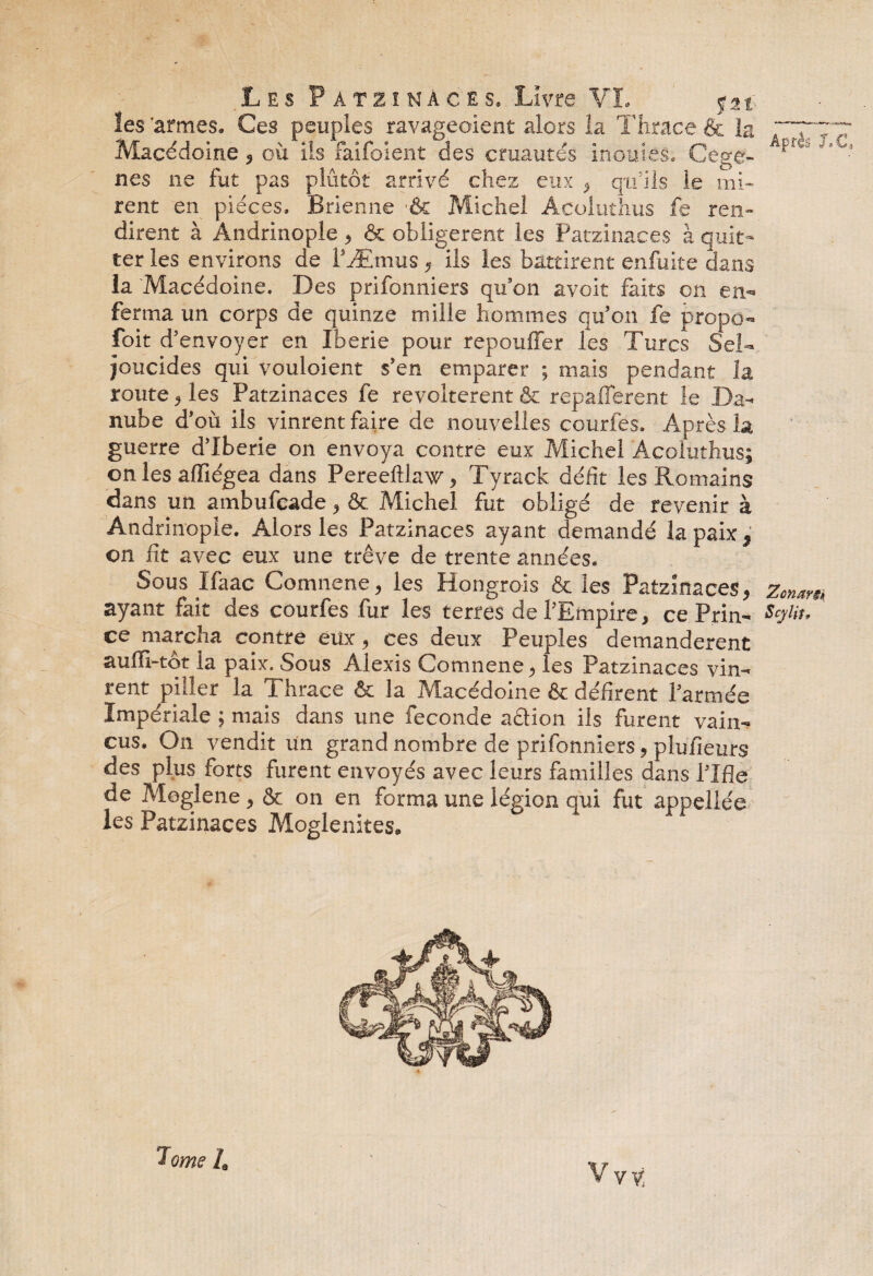 les 'armes. Ces peuples ravageoient alors la Thrace & la Macédoine, où ils faifoient des cruautés inouïes. Cege- nes ne fut pas plutôt arrivé chez eux , qu’ils le mi¬ rent en pièces. Brienne •& Michel Acoluthus fe ren¬ dirent à Andrinople , & obligèrent les Patzinaces à quit¬ ter les environs de l’Æmus, ils les battirent enfuite dans la Macédoine. Des prifonniers qu’on avoit faits on en¬ ferma un corps de quinze mille hommes qu’on fe propo- foit d’envoyer en Iberie pour repouiïer les Turcs Sel- joucides qui vouloient s’en emparer ; mais pendant la route, les Patzinaces fe révoltèrent & repaflerent le Da¬ nube d’où ils vinrent faire de nouvelles courfes. Après la guerre d’Iberie on envoya contre eux Michel Acoluthus; on les affiégea dans Pereefilaw, Tyrack défit les Romains dans un ambufcade, & Michel fut obligé de revenir à Andrinople. Alors les Patzinaces ayant demandé la paix , on fit avec eux une trêve de trente années. Sous ïfaac Comnene, les Hongrois & les Patzinaces, ayant fait des courfes fur les terres de l’Empire, ce Prin¬ ce marcha contre eux, ces deux Peuples demandèrent auffi-tôt la paix. Sous Alexis Comnene, les Patzinaces vin¬ rent piller la Thrace & la Macédoine & défirent l’armée Impériale ; mais dans une fécondé action ils furent vain¬ cus. On vendit un grand nombre de prifonniers, plufieurs des plus forts furent envoyés avec leurs familles dans l’Ifle de Moglene, & on en forma une légion qui fut appeliée les Patzinaces Moglenites. Après J.C, Zcnars» Sçylit,