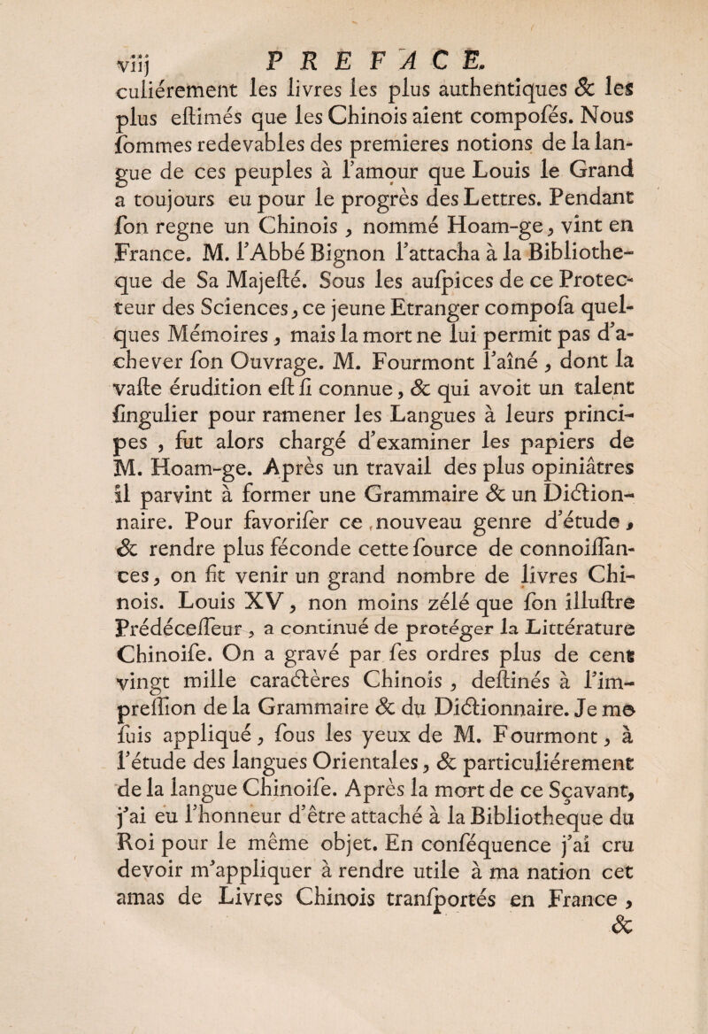 ( viij PREFACE, culiérement les livres les plus authentiques Sc les plus eftimés que les Chinois aient compotes. Nous fommes redevables des premières notions de la lan¬ gue de ces peuples à l’amour que Louis le Grand a toujours eu pour le progrès des Lettres. Pendant jfon régné un Chinois, nommé Hoam-ge, vint en France. M. l’Abbé Bignon l’attacha à la Bibliothè¬ que de Sa Majefté. Sous les aulpices de ce Protec¬ teur des Sciences, ce jeune Etranger compolà quel¬ ques Mémoires, mais la mort ne lui permit pas d’a¬ chever Ton Ouvrage. M. Fourmont Î’aîné , dont la vafte érudition eft fî connue, & qui avoit un talent {ingulier pour ramener les Langues à leurs princi¬ pes , fut alors chargé d’examiner les papiers de M. Hoam-ge. Après un travail des plus opiniâtres il parvint à former une Grammaire Sc un DiCtion- naire. Pour favorifèr ce .nouveau genre d’étude, & rendre plus féconde cette fource de connoiflàn- ces, on fît venir un grand nombre de livres Chi¬ nois. Louis XV, non moins zélé que fon illuftre Prédécefîeur > a continué de protéger la Littérature Chinoife. On a gravé par fes ordres plus de cens vingt mille caractères Chinois , deftinés à l’im- preffion de la Grammaire Sc du Dictionnaire. Je m© fuis appliqué, fous les yeux de M. Fourmont, à l’étude des langues Orientales, Sc particuliérement de la langue Chinoife. Après la mort de ce Sçavant, j’ai eu l’honneur d’être attaché à la Bibliothèque du Roi pour le même objet. En conféquence j’ai cru devoir m’appliquer à rendre utile à ma nation cet amas de Livres Chinois tranfportés en France , Sc