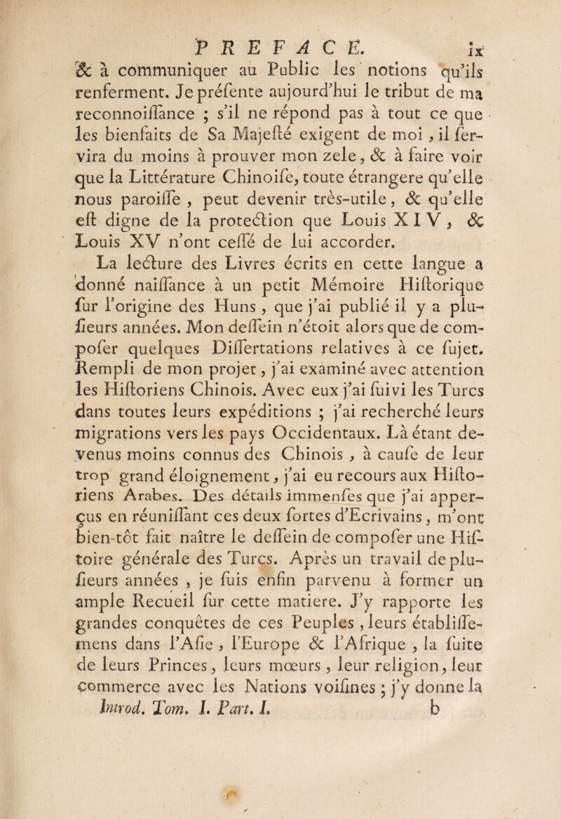 r3c à communiquer au Public les notions qu’ils renferment. Je préfente aujourd’hui le tribut de ma reconnoiffance ; s’il ne répond pas à tout ce que • les bienfaits de Sa Majefté exigent de moi, il Ser¬ vira du moins à prouver mon zele, Sc à faire voir que la Littérature Chinoife, toute étrangère qu’elle nous paroiffe , peut devenir très-utile, & qu’elle eft digne de la protection que Louis XIV, Sc Louis XV n’ont cellé de lui accorder. La leélure des Livres écrits en cette langue a •donné nailfance à un petit Mémoire Hiftorique fur l’origine des Huns , que j’ai publié il y a plu- lieurs années. Mon delfein n’étoit alors que de com- pofer quelques DilTertations relatives à ce fujet. Rempli de mon projet, j’ai examiné avec attention les Hiftoriens Chinois. Avec eux j’ai fuivi les Turcs dans toutes leurs expéditions ; j’ai recherché leurs migrations vers les pays Occidentaux. Là étant de¬ venus moins connus des Chinois , à caufe de leur trop grand éloignement, j’ai eu recours aux Hifto- riens Arabes. Des détails immenfes que j’ai apper- çus en réunifiant ces deux fortes d’Ecrivains , m’ont bien tôt fait naître le delfein de compofer une Hif- toire générale des Turcs. Après un travail deplu- lieurs années , je fuis enfin parvenu à former un ample Recueil fur cette matière. J’y rapporte les grandes conquêtes de ces Peuples , leurs établilfe- mens dans l’Afie , l’Europe Sc l’Afrique , la fuite de leurs Princes, leurs moeurs, leur religion, leur commerce avec les Nations voifines ; j’y donne la Introd. Tom. 1. Part. J, b