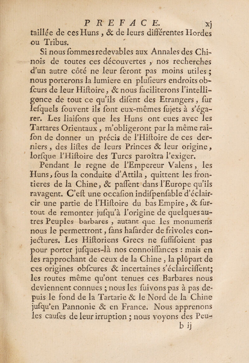 taillée de ces Huns, 8c de leurs différentes Hordes ou Tribus. Si nous fommes redevables aux Annales des Chi¬ nois de toutes ces découvertes , nos recherches d’un autre côté ne leur feront pas moins utiles ; nous porterons la lumière en plufîeurs endroits ob- fcurs de leur Hiltoire, 8c nous faciliterons l’intelli¬ gence de tout ce qu’ils difent des Etrangers, fur lefquels fouvent ils font eux-mêmes fujets à s’éga¬ rer. Les liaifons que les Huns ont eues avec les Tartares Orientaux , m’obligeront par la même rai- lon de donner un précis de l’Hiftoire de ces der¬ niers , des liftes de leurs Princes 8c leur origine, lorfque l’Hiftoire des Turcs paroîtra l’exiger. Pendant le régné de l’Empereur Valens, les Huns, fous la conduite d’Attila, quittent les fron¬ tières de la Chine, 8c palfent dans l’Europe qu’ils ravagent. C’elt une occafion indifpenfable d’éclair¬ cir une partie de l’Hiltoire du bas Empire, & fur- tout de remonter jufqu’à l’origine de quelques au¬ tres Peuples barbares , autant que les monumens nous le permettront, fans hafàrder de frivoles con¬ jectures. Les Hiltoriens Grecs ne fuffifoient pas pour porter jufques-là nos connoilfances : mais en les rapprochant de ceux de la Chine, la plupart de ces origines obfcures 8c incertaines s’éclaircilfent; les routes même qu’ont tenues ces Barbares nous deviennent connues ; nous les fuivons pas à pas de¬ puis le fond de la Tartarie 8c le Nord de la Chine jufqu’en Pannonie 8c en France. Nous apprenons les caufes de leur irruption ; nous voyons des Peu- b ij