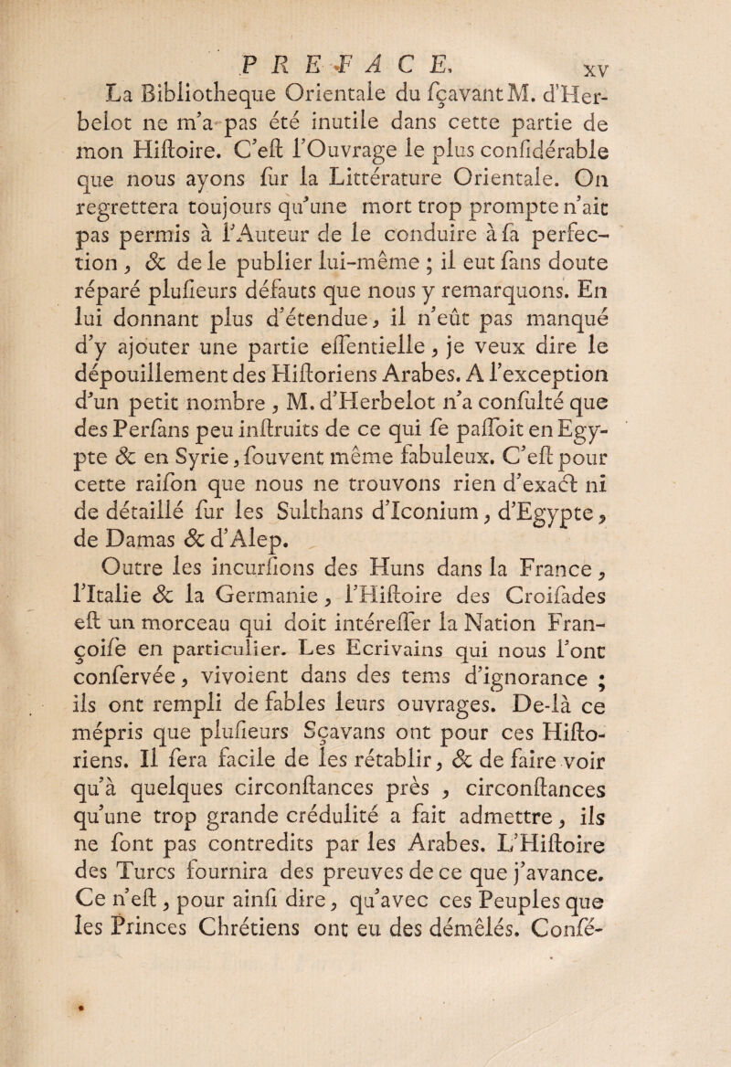 La Bibliothèque Orientale du fçavantM. d’Her- belot ne m’a pas été inutile dans cette partie de mon Hiftoire. C’eft l’Ouvrage le plus conhdérable que nous ayons fur la Littérature Orientale. On regrettera toujours qu’une mort trop prompte n’aic pas permis à l’Auteur de le conduire à fa perfec¬ tion , & de le publier lui-même ; il eut fans doute réparé plufieurs défauts que nous y remarquons. En lui donnant plus d’étendue, il n’eût pas manqué d’y ajouter une partie eiTentielle, je veux dire le dépouillement des Pliftoriens Arabes. A l’exception d’un petit nombre , M.d’Herbelot n’a confulté que des Perlàns peu inftruits de ce qui fe pailoit en Egy¬ pte 6c en Syrie, fouvent même fabuleux. C’eft pour cette raifon que nous ne trouvons rien d’exact ni de détaillé fur les Suithans d’Iconium, d’Egypte, de Damas Sc d’Alep. Outre les incurhons des Huns dans la France, l’Italie 6c la Germanie, i’Hiftoire des Croifàdes eft un morceau qui doit intérefler la Nation Fran- çoife en particulier. Les Ecrivains qui nous l’ont confervée, vivoient dans des tems d’ignorance ; ils ont rempli de fables leurs ouvrages. De-là ce mépris que pluheurs Sçavans ont pour ces Hifto¬ riens. Il fera facile de les rétablir, 6c de faire voir qu’à quelques circonftances près , circonftances qu’une trop grande crédulité a fait admettre, ils ne font pas contredits par les Arabes. L’Hiftoire des Turcs fournira des preuves de ce que j’avance. Ce n’eft , pour ainli dire, qu’avec ces Peuples que les Princes Chrétiens ont eu des démêlés. Confé-