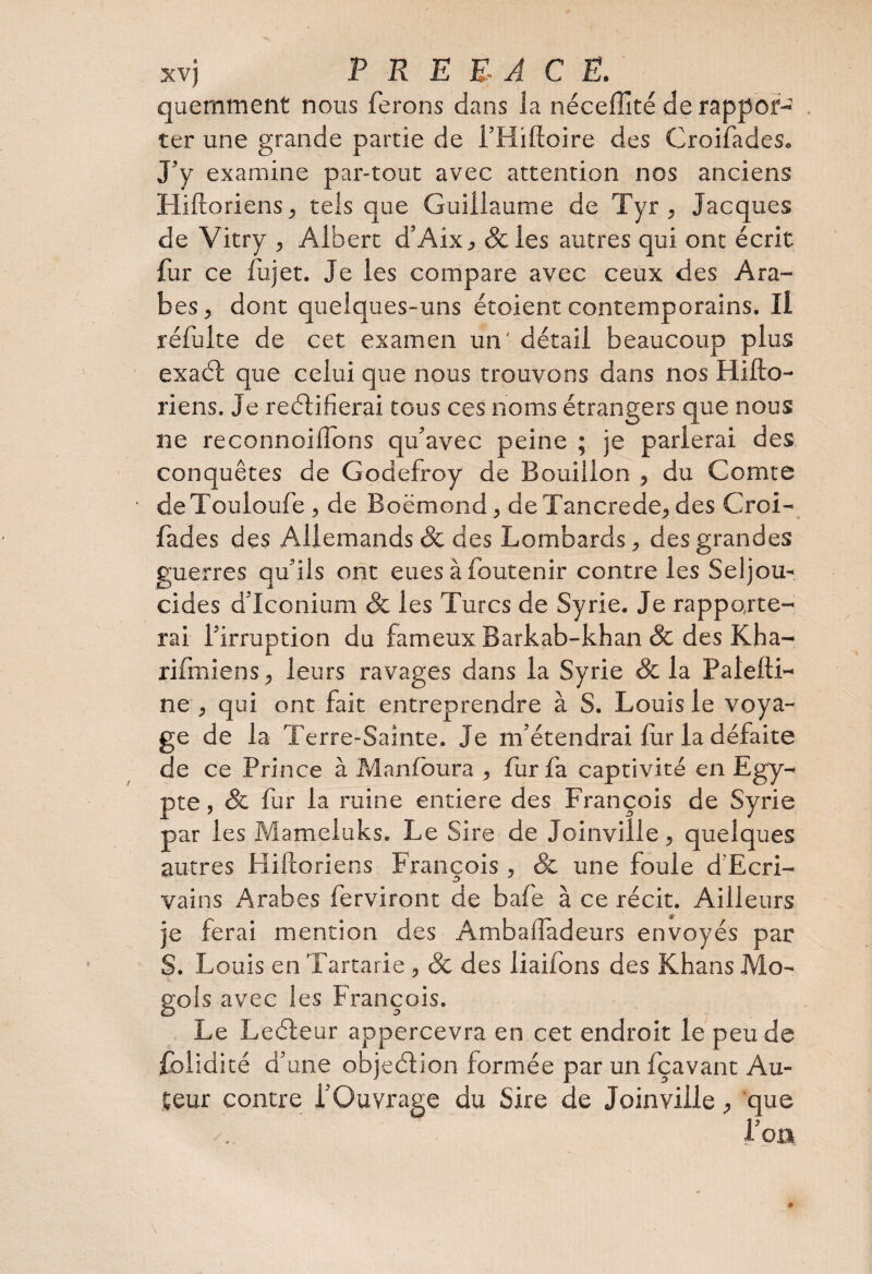 quemment nous ferons dans la néceffité de rappor¬ ter une grande partie de i’Hiftoire des Croifades. J’y examine par-tout avec attention nos anciens Hiftoriens, tels que Guillaume de Tyr , Jacques de Vitry , Albert d’Aix, 8c les autres qui ont écrit fur ce flijet. Je les compare avec ceux des Ara¬ bes, dont quelques-uns étoient contemporains. Il réfulte de cet examen un' détail beaucoup plus exaéf que celui que nous trouvons dans nos Hifto- riens. Je reétifierai tous ces noms étrangers que nous ne reconnoiiîdns qu’avec peine ; je parlerai des conquêtes de Godefroy de Bouillon , du Comte deTouloufe , de Boëmond, de Tancrede, des Croi¬ fades des Allemands & des Lombards, des grandes guerres qu’ils ont eues à foutenir contre les Seljou- cides d’Iconium 8c les Turcs de Syrie. Je rapporte¬ rai l’irruption du fameux Barkab-khan 8c des Kha- rifmiens, leurs ravages dans la Syrie & la Palefti- ne , qui ont fait entreprendre à S. Louis le voya¬ ge de la Terre-Sainte. Je m’étendrai fur la défaite de ce Prince à Manfoura , fur fa captivité en Egy¬ pte , 8c fur la ruine entière des François de Syrie par les Mameluks. Le Sire de Joinville , quelques autres Hiftoriens François , & une foule d'Ecri¬ vains Arabes ferviront de bafe à ce récit. Ailleurs je ferai mention des Ambalîadeurs envoyés par S. Louis en Tartarie , 8c des liaifons des Khans Mo- gols avec les François. Le Leéteur appercevra en cet endroit le peu de foiidité d’une objeélion formée par un fçavant Au¬ teur contre l’Ouvrage du Sire de Joinville, que l’on