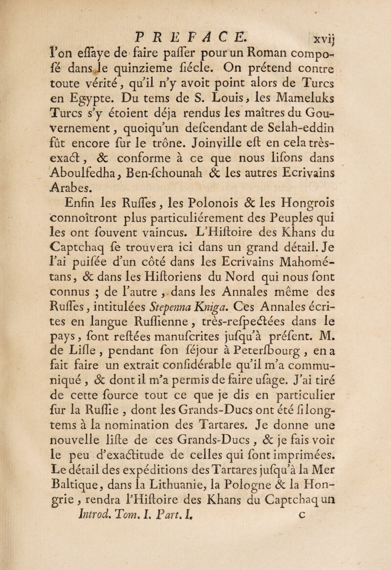 PREFACE. xvij l’on eflaye de'faire pafter pour un Roman compo- fé dans,Je quinzième fiécle. On prétend contre toute vérité, quil n’y avoir point alors de Turcs en Egypte. Du tems de S. Louis, les Mameluks Turcs s’y étoient déjà rendus les maîtres du Gou¬ vernement , quoiqu’un defcendant de Selah-eddin fût encore fur le trône. Joinville eft en cela très- exaét, Sc conforme à ce que nous lifons dans Aboulfedha, Ben-fchounah Sc les autres Ecrivains Arabes. Enfin les RuiTes, les Polonois Sc les Hongrois connoîtront plus particuliérement des Peuples qui les ont fouvent vaincus. L’Hiftoire des Khans du Captchaq le trouvera ici dans un grand détail. Je l’ai puifée d’un côté dans les Ecrivains Mahomé- tans, Sc dans les Hiftoriens du Nord qui nous font connus ; de l’autre , dans les Annales même des RuiTes, intitulées Stepenna Kniga. Ces Annales écri¬ tes en langue Rufiienne, très-relpeélées dans le pays, font reliées manufcrites jufqu’à préfent. M. de Lille, pendant fon féjour à Peterlbourg , en a fait faire un extrait confidérable qu’il m’a commu¬ niqué , Sc dont il m’a permis de faire ufage. J’ai tiré de cette fource tout ce que je dis en particulier fur la Rulfie , dont les Grands-Ducs ont été filong- tems à la nomination des Tartares. Je donne une nouvelle lifte de ces Grands-Ducs, Sc je fais voir le peu d’exactitude de celles qui font imprimées. Le détail des expéditions des Tartares julqu’à la Mer Baltique, dans la Lithuanie, la Pologne Sc la Hon¬ grie , rendra l’Hiftoire des Khans du Captchaq un