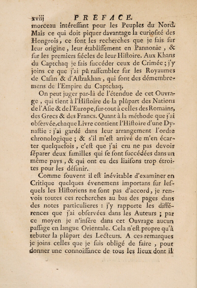 xvlij P K E F A C E. morceau intéreflant pour les Peuples du Nord. Mais ce qui doit piquer davantage la curiofité des Hongrois, ce font les recherches, que je fais, fur leur origine, leur étabiiifement en Pannonie , 8c fur les premiers fiécles de leur Hiftoire. Aux Khans du Captchaq je fais luecéder ceux de Crimée ; j’y joins ce que j’ai pâ raffembler fur les Royaumes de Cafan 8c d’Aftrakhan , qui font des démembre- mens, de l’Empire du Captchaq; On peut juger par-là de l’étendue de cet Ouvrir ge , qui tient à i’Hiftoire de la plûpart des Nations de l’Alie 8c de l’Europe,fur-tout à celles des Romains, des Grecs 8c des Francs. Quant à la méthode que j’ai ©bfervée,chaque Livre contient i’Hiftoire d’une Dy- naftie : j’ai gardé dans leur arrangement l'ordre chronologique ; & s’il m’eft arrivé de m’en écar¬ ter quelquefois, c’eft que j’ai cru ne pas devois féparer deux familles qui fe font fuccédées dans un même pays, 8c qui ont eu des liaifons trop étroi¬ tes pour les défunir.. Comme louvent il eft inévitable d’examiner en Critique quelques évenemens importans lùr lef- quels les Hiftoriens ne font pas d’accord, je ren? vois toutes ces recherches au bas des pages dans des notes particulières : j’y rapporte les diffé¬ rences que j’ai, obfervées dans les Auteurs ; par ce moyen je n’infére dans cet Ouvrage aucun paflàge en langue Orientale.,Çela n’efipropre qu’à rebuter la plupart des Leéleurs. A ces remarques je joins celles que je fuis obligé de faire , pouf donner une connoiffance de tous les lieux dont il