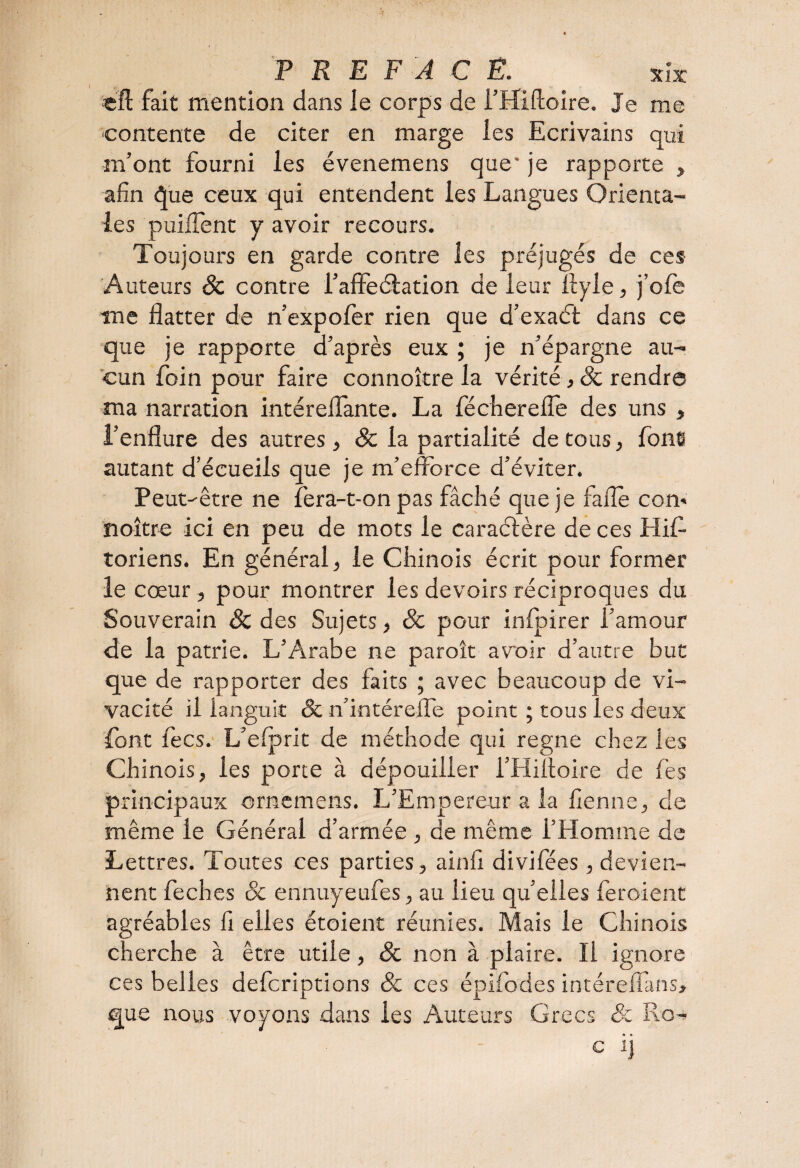 «fl: fait mention dans le corps de i’Hiftoire. Je me contente de citer en marge les Ecrivains qui m’ont fourni les évenemens que* je rapporte , afin que ceux qui entendent les Langues Orienta¬ les puiflent y avoir recours. Toujours en garde contre les préjugés de ces Auteurs & contre l’affectation de leur Ilyle, j’ofe me flatter de n’expofer rien que d’exaét dans ce que je rapporte d’après eux ; je n’épargne au¬ cun foin pour faire connoître la vérité ,ôc rendre ma narration intéreflante. La féchereffe des uns , i’enflure des autres, & la partialité de tous, font autant d’écueils que je m’efforce d’éviter. Peut-être ne fera-t-on pas fâché que je fade com noître ici en peu de mots le caractère de ces Hif- toriens. En général, le Chinois écrit pour former le cœur , pour montrer les devoirs réciproques du Souverain Sc des Sujets, 8c pour infpirer l’amour de la patrie. L’Arabe ne paroît avoir d’autre but que de rapporter des faits ; avec beaucoup de vi¬ vacité il languit 8c n’intéreffe point ; tous ies deux font fecs. L’efprit de méthode qui régné chez les Chinois, ies porte à dépouiller l’Hifloire de fès principaux ornemens. L’Empereur a la flenne, de même le Générai d’armée , de même l’Homme de Lettres. Toutes ces parties, ainfi divifées , devien¬ nent feches 8c ennuyeufes, au lieu qu’elles feroient agréables fi elles étoient réunies. Mais le Chinois cherche à être utile, 8c non à plaire. Il ignore ces belles defcriptions Sc ces épifodes intéreffans, que nous voyons dans les Auteurs Grecs & Ro- c i]