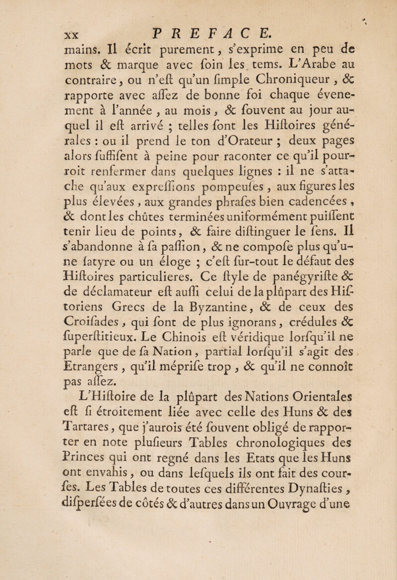 mains. Il écrit purement, s'exprime en peu de mots & marque avec foin les tems. L'Arabe au contraire, ou n’elt qu’un fimple Cbroniqueur , 8c rapporte avec aflez de bonne foi chaque événe¬ ment à l’année , au mois , 8c fou vent au jour au¬ quel il eft arrivé ; telles font les Hiftoires géné¬ rales : ou il prend le ton d’Orateur ; deux pages alors fuffifent à peine pour raconter ce qu’il pour- roit renfermer dans quelques lignes : il ne s’atta¬ che qu’aux exprelhons pompeufes , aux figures les plus élevées , aux grandes phrafes bien cadencées , 8c dont les chûtes terminées uniformément puiiTent tenir lieu de points, 8c faire diftinguer le fens. Il s’abandonne à fa paflion, 8c ne compofe plus qu’u¬ ne fatyre ou un éloge ; c’eft fur-tout le défaut des Hiftoires particulières. Ce ftyle de panégyrifte 8c de déclamateur eft aufti celui de la plupart des Hif toriens Grecs de la Byzantine, & de ceux des Croifades , qui font de plus ignorans , crédules 8c ftiperftitieux. Le Chinois eft véridique lorfqu’il ne parle que de fa Nation , partial lorfqu’il s’agit des Etrangers, qu’il méprife trop , 8c qu’il ne connoît pas a fiez. L’Hiftoire de la plupart des Nations Orientales eft fi étroitement liée avec celle des Huns 8c des Tartares, que j’aurois été fouvent obligé de rappor¬ ter en note plufieurs Tables chronologiques des Princes qui ont régné dans les Etats que les Huns ont envahis, ou dans lefquels ils ont lait des cour- fes. Les Tables de toutes ces différentes Dynafties 5 difperfées de côtés 8c d’autres dans un Ouvrage d’une