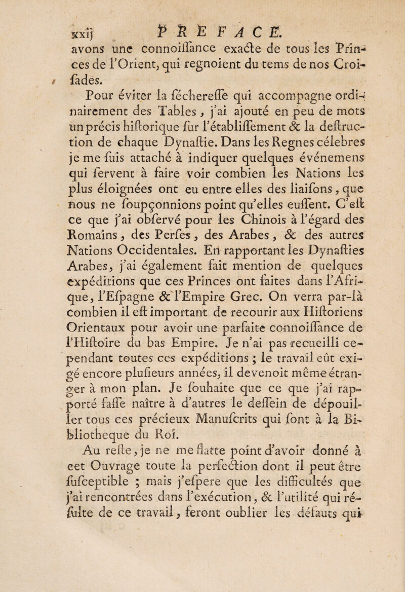 avons une connoiflànce exaéte de tous les Prin¬ ces de l’Orient, qui regnoient du tenus de nos Croi- fades. Pour éviter la fécherelfe qui accompagne ordi-i nairement des Tables, j’ai ajouté en peu de mots un précis hiftorique fur l’établiflement 8c la deftruc- tion de chaque Dynaftie. Dans les Régnés célébrés je me fuis attaché à indiquer quelques événemens qui fervent à faire voir combien les Nations les plus éloignées ont eu entre elles des liaifons, que nous ne foupçonnions point qu’elles eulfent. C’eft ce que j’ai obfervé pour les Chinois à l’égard des Romains, des Perfes , des Arabes, 8c des autres Nations Occidentales. Eri rapportant les Dynafties Arabes, j’ai également fait mention de quelques expéditions que ces Princes ont faites dans l’Afri¬ que, i’Efpagne 8c l’Empire Grec. On verra par-là combien il eft important de recourir aux Hiftoriens Orientaux pour avoir une parfaite connoilfance de f Hiftoire du bas Empire. Je n’ai pas recueilli ce¬ pendant toutes ces expéditions ; le travail eût exi¬ gé encore plulieurs années, il devenoit même étran¬ ger à mon pian, je louhaite que ce que j’ai rap¬ porté faife naître à d’autres le delfein de dépouil¬ ler tous ces précieux Manufcrits qui font à la Bi¬ bliothèque du Roi. Au relie, je ne me flatte point d’avoir donné à eet Ouvrage toute la perfection dont il peut être fufceptible ; mais j’eipere que les difficultés que j’ai rencontrées dans l’exécution, 8c l’utilité qui re¬ faite de ce travail, feront oublier les défauts qui