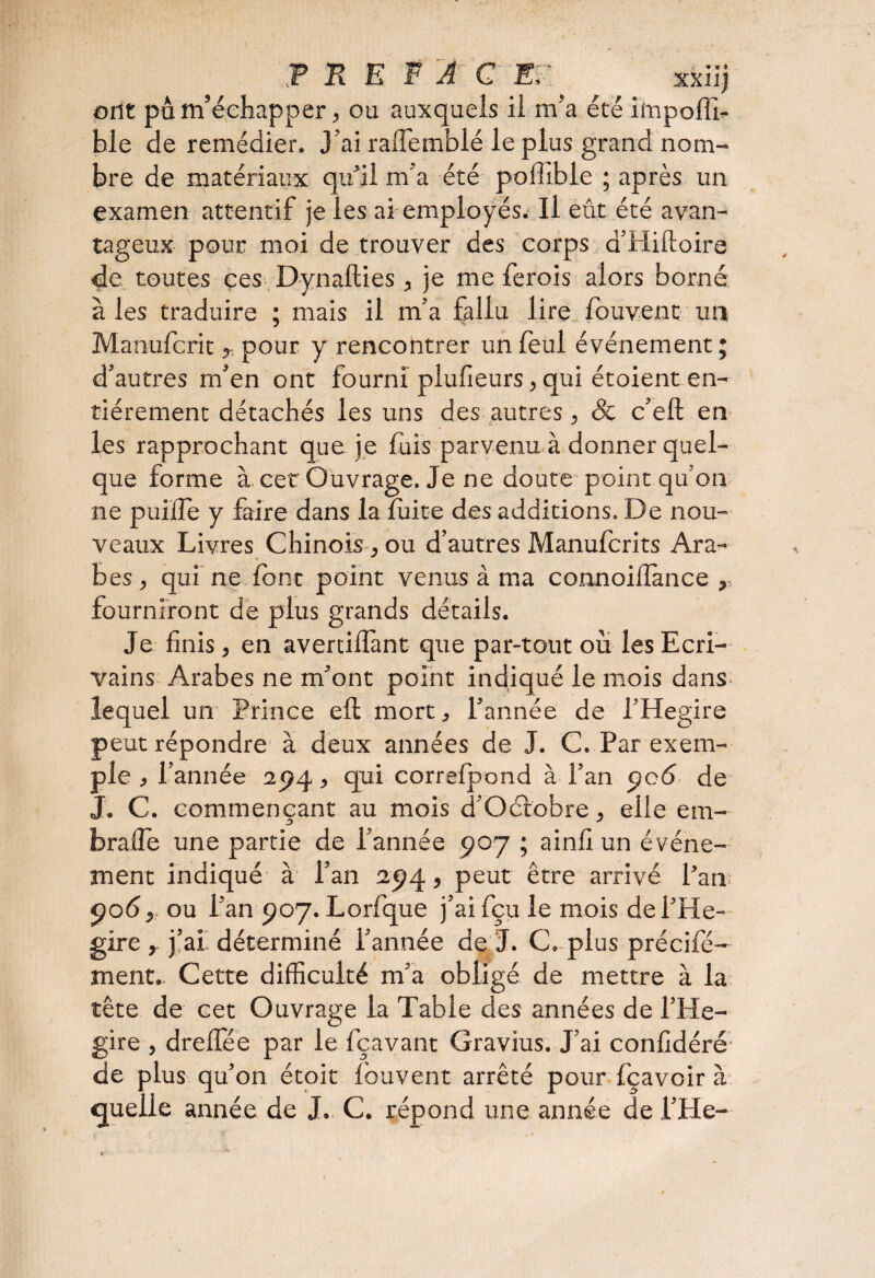 T R E F A G E7 ? ^ , xxiij ont pu m’échapper, ou auxquels il m’a été impoffi- ble de remédier. J'ai raiTemblé le plus grand nom¬ bre de matériaux qu’il m’a été poffîbie ; après un examen attentif je les ai employés. Il eût été avan¬ tageux pour moi de trouver des corps d’Hiftoire de toutes ces Dynafties, je me ferois alors borné à les traduire ; mais il m’a fallu lire fouvent un Manufcrit, pour y rencontrer un foui événement ; d’autres m’en ont fourni plufieurs, qui étoient en¬ tièrement détachés les uns des autres^ & c’eft en les rapprochant que je fuis parvenu à donner quel¬ que forme à. cet Ouvrage. Je ne doute point qu’on ne puilîe y faire dans la fuite des additions. De nou¬ veaux Livres Chinois, ou d’autres Manufcrits Ara¬ bes , qui ne font point venus à ma connoilîance ,, fourniront de plus grands détails. Je finis, en avertiflànt que par-tout où les Ecri¬ vains Arabes ne m’ont point indiqué le mois dans lequel un Prince eft mort, l’année de l’Hegire peut répondre à deux années de J. C. Par exem¬ ple , l’année 2pq > qui correfpond à l’an pc6 de J. C. commençant au mois d’Oétobre, elle em- brafle une partie de l’année poy ; ainfi un événe¬ ment indiqué à l’an ap4, peut être arrivé l’an po<5, ou l’an P07. Lorfque j’ai fçu le mois del’He- gire y j’ai déterminé l’année de J. C. plus précifé- ment.. Cette difficulté m’a obligé de mettre à la tête de cet Ouvrage la Table des années de l’He- gire , dreffée par le fçavant Gravius. J’ai confidéré de plus qu’on étoit fouvent arrêté pour fçavoir à quelle année de J., C. répond une année de l’He- o