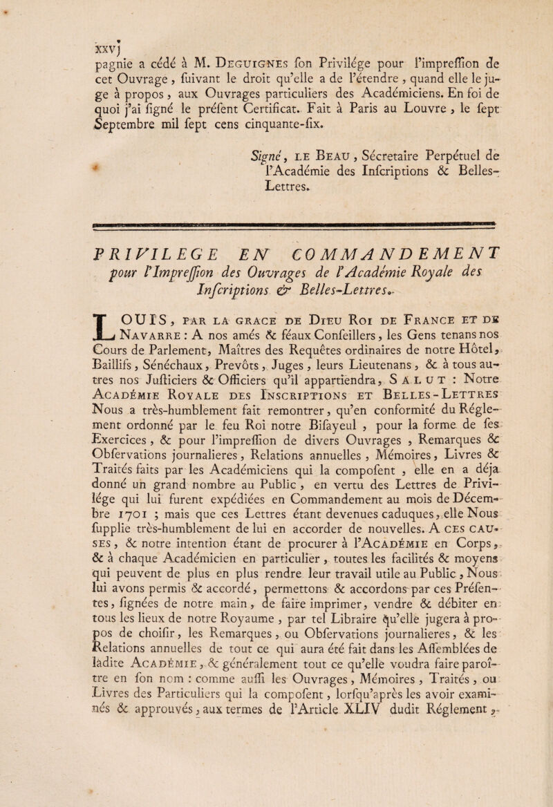 XXVJ pagnie a cédé à M. Deguignes fon Privilège pour l’imprefïion de cet Ouvrage , fuivant le droit qu’elle a de l’étendre , quand elle le ju¬ ge à propos ? aux Ouvrages particuliers des Académiciens. En foi de quoi j’ai ligné le préfent Certificat. Fait à Paris au Louvre , le fept Septembre mil fept cens cinquante-fix. Signe, le Beau, Secrétaire Perpétuel de l’Académie des Infcriptions 8c Belles- Lettres. PRIVILEGE EN COMMANDEMENT pour ITmprefion des Ouvrages de F Académie Royale des Infcriptions & Relies-Lettres** LOUIS, PAR LA GRACE DE DlEU Roi DE FRANCE ET DS Navarre : A nos amés 8c féaux Confeillers, les Gens tenansnos Cours de Parlement, Maîtres des Requêtes ordinaires de notre Hôtel*- Baillifs, Sénéchaux, Prévôts ,, Juges , leurs Lieutenans , 8c à tous au¬ tres nos Jufticiers 8c Officiers qu’il appartiendra, Salut : Notre Académie Royale des Inscriptions et Belles-Lettres Nous a très-humblement fait remontrer, qu’en conformité du Régle¬ ment ordonné par le feu Roi notre Bifayeul , pour la forme de fes Exercices , 8c pour l’impreffion de divers Ouvrages , Remarques 8c Obfervations journalières, Relations annuelles , Mémoires, Livres 8c Traités faits par les Académiciens qui la compofent , elle en a déjà donné un grand nombre au Public , en vertu des Lettres de Privi¬ lège qui lui furent expédiées en Commandement au mois de Décem¬ bre 1701 ; mais que ces Lettres étant devenues caduques, elle Nous fupplie très-humblement de lui en accorder de nouvelles. A ces cau¬ ses , & notre intention étant de procurera 1’Académie en Corps, 8c à chaque Académicien en particulier, toutes les facilités 8c moyens qui peuvent de plus en plus rendre leur travail utile au Public , Nous lui avons permis 8c accordé, permettons & accordons-par ces Prélen¬ tes, fignées de notre main, de faire imprimer, vendre & débiter en tous les lieux de notre Royaume , par tel Libraire Qu’elle jugera à pro¬ pos de choifir, les Remarques, ou Obfervations journalières, & les Relations annuelles de tout ce qui aura été fait dans les Alfemblées de ladite Académie , & généralement tout ce qu’elle voudra faire paroî— tre en fon nom : comme audi les Ouvrages, Mémoires , Traités, ou Livres des Particuliers qui la compofent, lorfqu’après les avoir exami¬ nés 8c approuvés, aux termes de PArticle XLXV dudit Réglement r