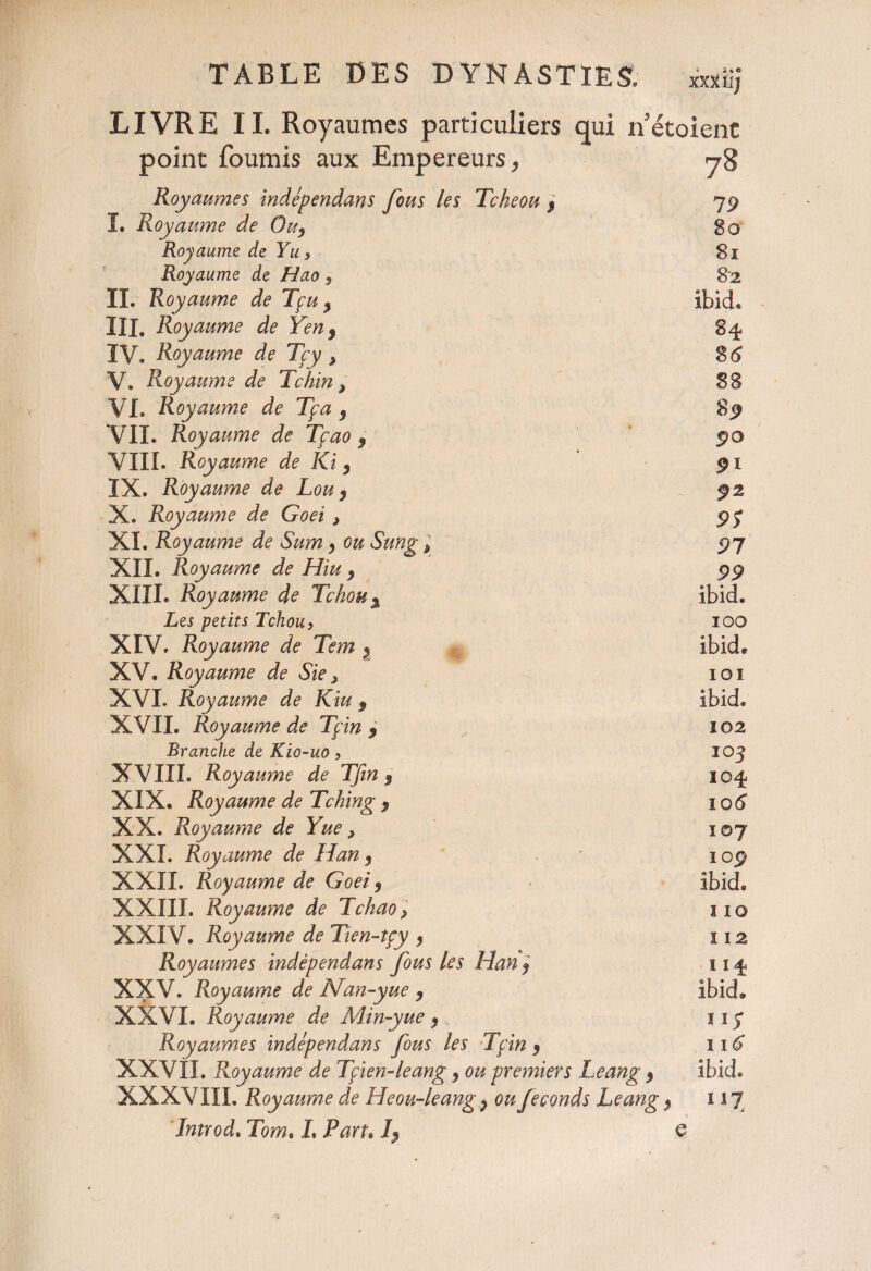 LIVRE 11. Royaumes particuliers qui n étoient point fournis aux Empereurs, 78 Royaumes indépendans fous les Tcheou j 79 ï. Royaume de 0u9 80 Royaume de Yu* 81 Royaume de Hao 9 8-2 IL Royaume de Tçu % Ibid. III. Royaume de Yen $ 84 IV. Royaume de Tcy > 861 V. Royaume de Tchin > 88 VL Royaume de Tça 9 8* VII. Royaume de Tçao , ^ * 9® VIII. Royaume de Ki y 9i IX. Royaume de Lou 9 ÿ2 X. Royaume de Goei > 95 XL Royaume de Sum y ou Sung p 91 XII. Royaume de Hiuy 99 XIII. Royaume de Tchou% ibid. Les petits Tchou} 100 XIV. Royaume de Tem y ibid. XV. Royaume de Sic> 101 XVI. Royaume de Kiu 9 ibid. XVII. Royaume de Tçin 9 102 Branche de Kio-uo * 103 XVIII. Royaume de Tfin $ 104 XIX. Royaume de Tching $ 106 XX. Royaume de Yue, 107 XXL Royaume de Han y - iop XXII. Royaume de Goei y ibid. XXIII. Royaume de Lchao, î 10 XXIV. Royaume de Tien-tçy y 112 Royaumes indépendans fous les Han « 114 XXV. Royaume de Nan-yue y ibid. XXVI. Royaume de Min-yue y 1 iy Royaumes indépendans fous les Tçin y 116 XXVII. Royaume de Tfien-leang y ou premiers Leang y ibid. XXXVIII. Royaume de Heou-leang y ou féconds Leang y î 17 d j Introd. Tom, L Paru h e