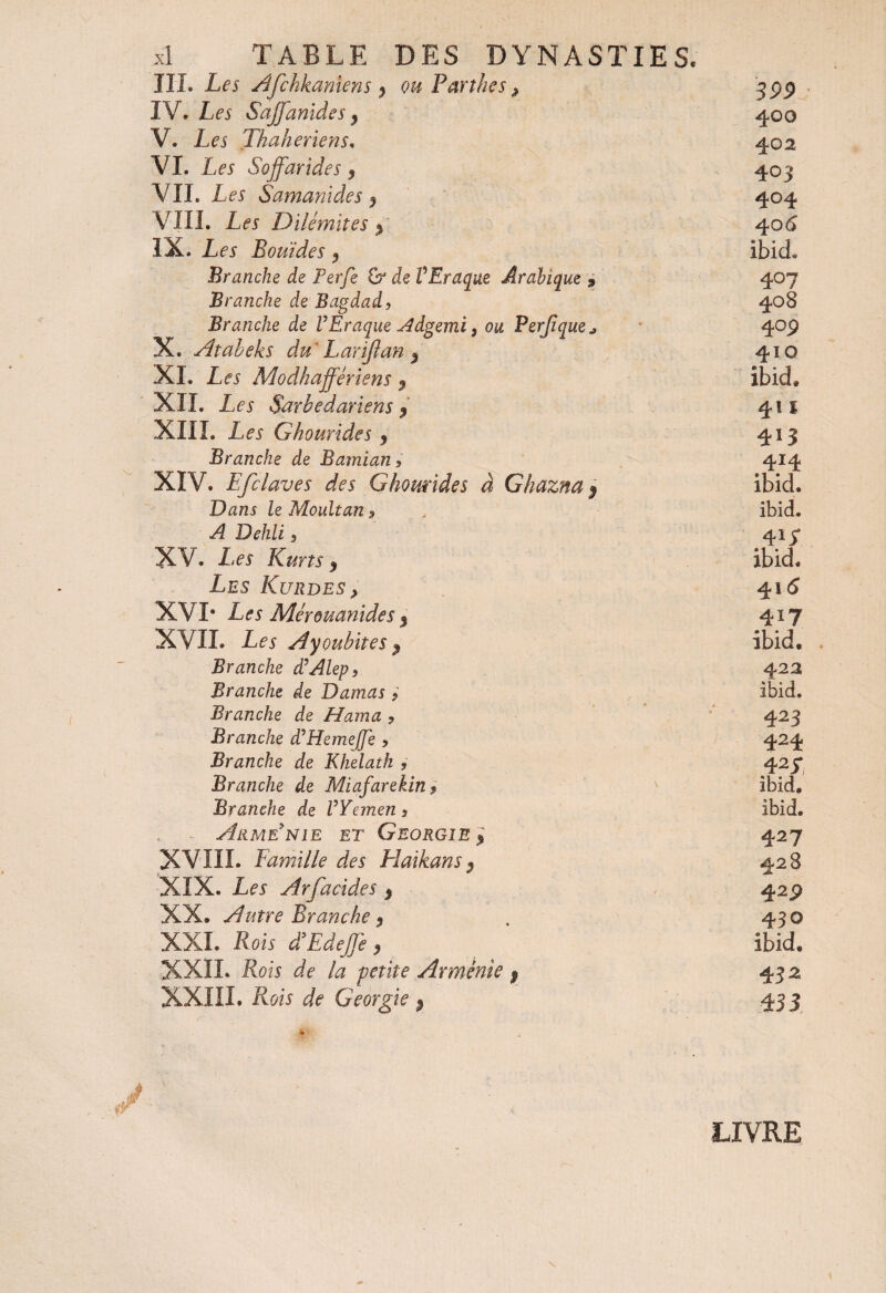 III. Les Afchkanîens $ ou Partîtes # 399 : IV. Les Saffanïdes} 400 V. Les Thaheriens» 402 VI. Les Sojfarides 9 403 VIL Les Samanides 9 404 VIII. Les Dilémites > 4 06 IX. Les B ouï de s ibicL Branche de Perfe & de VEraque Arabique * 407 Branche de Bagdad, 408 Branche de VEraque Adgemi, ou Perjïque* 4°p X. Atabeks du Larïjian $ 410 XL Les Modhajfêriens 9 Ibid, XII. Les Sarbedariens $ 411 XIII. Les G ho aride s y 4*3 Branche de Bamian, 414 XIV. Efclaves des Ghomides à Ghazna j ibid. Dans le Moult an 9 ibid» A Dehli, 41i* XV. Les Kuns 9 ibid. Les Kurdes} 41(5 XVI* Les Mérouanides $ 417 XVII. Les Ayoubites $ ibid. . Branche d’Alep, 422 Branche de Damas , ibid» Branche de Hama , 423 Branche dlHemejJe , 424 Branche de Khelath , 4 z S Branche de Miafarekin 9 ibid. Branche de VYemen, ibid. Arménie et Géorgie % 427 XVIII. famille des Haikans$ 428 XIX. Les Arfacides % 4 2P XX. Autre Branche 5 430 XXL Rois d’EdeJJe, ibid. XXII. Rois de la petite Arménie 9 43^ XXIII. Rois de Géorgie 4 33 LIVRE