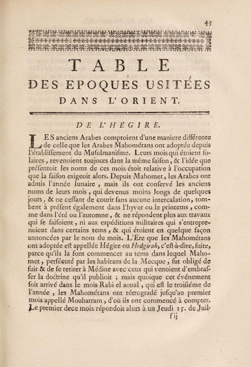 TABLE DES EPOQUES USITEES DANS L’OKIENT. DE U H È G I R E. IE S anciens Arabes comptaient d’une maniéré différente de celle que les Arabes Mahométans ont adoptée depuis rétahliffement du Mufulmanifme. Leurs mois qui étoient fo- laires , revenoient toujours dans la même faifon^ & l’idée que préfentolt les noms de ce s mois étoit relative à l’occupation que la faifon exigeoit alors. Depuis Mahomet, les Arabes ont admis l’année lunaire * mais ils ont confervé les anciens noms de leurs mois > qui devenus moins longs de quelques jours, & ne eeffant de courir fans aucune intercalation* tom¬ bent à préfent également dans l’hyver ou le printems * com¬ me dans l’été ou l’automne ^ & ne répondent plus aux travaux qui fe faifoient* ni aux expéditions militaires qui s’entrepre- noient dans certains tems * & qui étoient en quelque façon annoncées par le nom du mois. L’Ere que les Mahométans ont adoptée eh appellée Hégire ou Hedgirah, c’eft-à-dire* fuite* parce qu’ils la font commencer au tems dans lequel Maho¬ met y perfécuté par les habitans de la Mecque * fut obligé de fuir & de fe retirer à Médine avec ceux qui venoient d’embraf» fer la doctrine qu’il publioit ; mais quoique cet événement foit arrivé dans le mois Rabi el aoual * qui eft le troifiéme de l’année * les Mahométans ont rétrogradé jufqu’au premier mois appellé Mouharram * d’où ils ont commencé à compter. JLe premier dece mois répondoit alors à un Jeudi i y. de Juii-