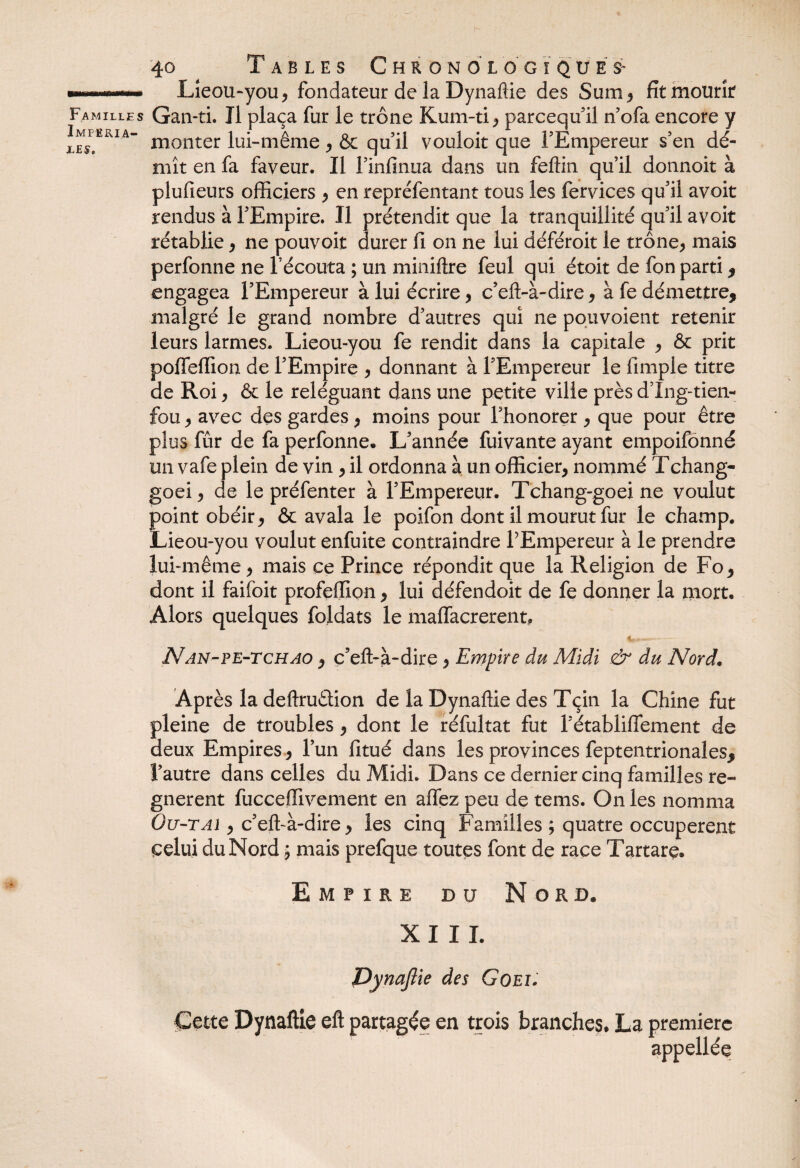 Impéria¬ les, 40 Tables Chronologique^ Lieou-you, fondateur de la Dynaftie des Sum, fit mourir Gan-ti. Il plaça fur le trône Kum-ti, parcequ’il n’ofa encore y monter lui-même , & qu’il vouloir que l’Empereur s’en dé¬ mît en fa faveur. Il l’infinua dans un feftin qu’il donnoit à plufieurs officiers , en repréfentant tous les fervices qu’il avoit rendus à l’Empire. Il prétendit que la tranquillité qu’il avoit rétablie, ne pouvoir durer fi on ne lui déféroit le trône, mais perfonne ne l’écouta ; un miniftre feul qui étoit de fon parti , engagea l’Empereur à lui écrire, c’eft-à-dire, à fe démettre, malgré le grand nombre d’autres qui ne pouvoient retenir leurs larmes. Lieou-you fe rendit dans la capitale , & prit poffeffion de l’Empire , donnant à l’Empereur le fimple titre de Roi, & le reléguant dans une petite ville près d’Ing-tien- fou, avec des gardes, moins pour l’honorer , que pour être plus fûr de fa perfonne» L’année fuivante ayant empoifônné un vafe plein de vin , il ordonna à un officier, nommé Tchang- goei, de le préfenter à l’Empereur. Tchang-goei ne voulut Îoint obéir, & avala le poifon dont il mourut fur le champ. deou-you voulut enfuite contraindre PEmpereur à le prendre lui-même, mais ce Prince répondit que la Religion de Fo, dont il faifoit profeffion, lui défendoit de fe donner la mort. Alors quelques foldats le maffacrerent, v»—— Nan-pe-tchao , c’eft-à-dire, Empire du Midi & du Nord. Après la deftruétion de la Dynaftie des Tçin la Chine fut pleine de troubles, dont le réfultat fut l’établiffement de deux Empires, l’un fitué dans les provinces feptentrionales, l’autre dans celles du Midi. Dans ce dernier cinq familles ré¬ gnèrent fucceffivement en allez peu de tems. On les nomma Ou-TAï, c’eft-à-dire, les cinq Familles ; quatre occupèrent celui du Nord ; mais prefque toutes font de race Tartare. Empire du Nord. XIII. Dynajîie des Goei. Cette Dynaftie eft partagée en trois branches, La première appellée