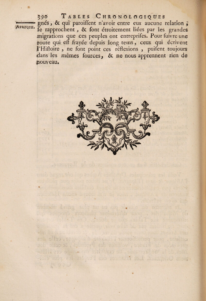 V&FRJQ-UE. \ §pô T A B L E S C H R O N O LOGIQUES gnés } & qui paroiflent n’avoir entre eux aucune relation ; fe rapprochent , & font étroitement liées par les grandes migrations que ces peuples ont entreprifes. Pour fuivre une route qui eft frayée depuis long tems 5 ceux qui écrivent l’Hiftoire > ne font point ces réflexions > puifent toujours dans les mêmes fources* & ne nous apprennent rien de nouveau. ■<