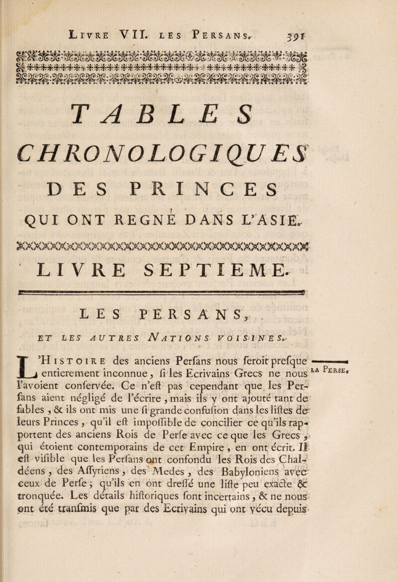 Livre VIL les Persans. 59 * TABLE S DES PRINCES QUI ONT REGNE DANS L'ASIE, LIVRE SEPTIEME. LES PERSAN S,, . ET LES AUTRES NATIONS VOl&ÏNES* L5H i s T o i R e des anciens Perfans nous feroit prefque —. entièrement inconnue j, fi les Ecrivains Grecs ne nous IA P£RSE9 Pavoient confervée. Ce n’eft pas cependant que les Per¬ fans aient négligé de l’écrire ^ mais ils y ont ajouté tant de fables , ôc ils ont mis une fi grande confufion dans les liftes de- leurs Princes ? qu’il eft impoftible de concilier ce qu’ils rap^ portent des anciens Rois de Perfe avec ce que les Grecs y qui étoient contemporains de cet Empire, en ont écrit. Il eft vifible que les Perfans ont confondu les Rois des Chal- déens , des Afiyriens , des Medes , des Babyloniens avec ceux de Perfe ; qu’ils en ont dreflé une lifte peu exaâe ÔC tronquée. Les détails hiftoriques font incertains > & ne nous ont été tranfmis que par des Ecrivains qui ont vécu depuis j i