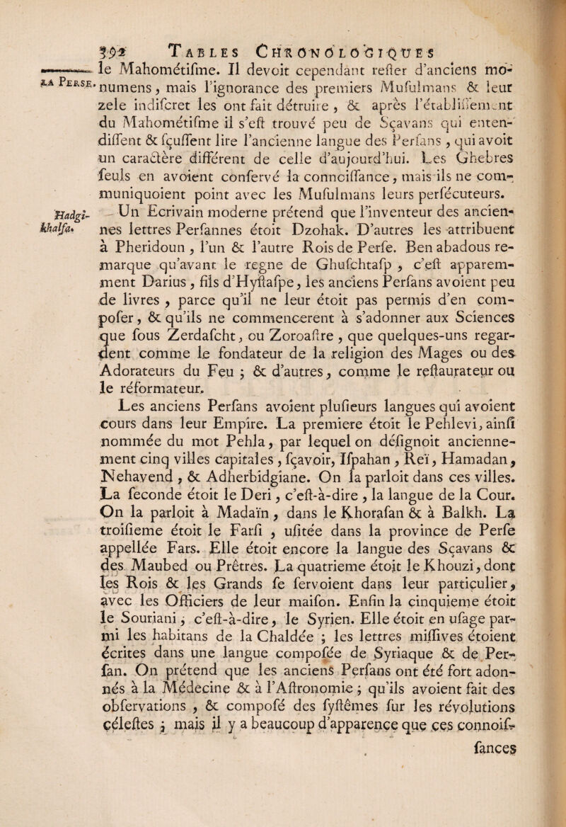 Tables C hu on 6i o fc i Q ü e s le Mahométifme. Il devoit cependant refier d’anciens rno- * nu mens , mais rignorançe des premiers Mufulmans & îeur zele indifcret les ont fait détruire , & après rétablinemcnt du MahométHme il s^eft trouvé peu de Sçavans qui enten¬ dirent & fçuffent lire l’ancienne langue des Perfans , qui avoit un caractère différent de celle d’aujourd’hui. Les Ghebres feuls en avoient confervé la connciffance, mais ils ne corn- muniquoient point avec les Mufulmans leurs perfécuteurs. .-•Un Ecrivain moderne prétend que l’inventeur des ancien-» nés lettres Perfannes étoit Dzohak. D’autres les attribuent à Pheridoun , l’un & l’autre RoisdePerfe. Ben abadous re¬ marque qu’avant le régné de Ghufchtafp , c’en apparem¬ ment Darius , fils d Hyftafpe* les anciens Perfans avoient peu de livres , parce qu’il ne leur étoit pas permis d’en çom- pofer, & qu’ils ne commencèrent à s’adonner aux Sciences 3ue fous Zerdafcht., ou Zoroaftre , que quelques-uns regar¬ ent comme le fondateur de la religion des Mages ou des Adorateurs du Feu ; & d’autres, comme le rçftaurateur ou le réformateur. Les anciens Perfans avoient plufieurs langues qui avoient cours dans leur Empire. La première étoit le Pehlevi^ainfî nommée du mot Pehla, par lequel on défignoit ancienne¬ ment cinq villes capitales , fçavoir, Ifpahan , Reï, Hamadan, Nehavend , & Adherbidgiane. On la parloit dans ces villes. La fécondé étoit le Deri, c’eft-à-dire , la langue de la Cour. On la parloit à Madaïn, dans le Rhorafan & à Balkh. La troifieme étoit le Farfi , ufitée dans la province de Perfe appellée Fars. Elle étoit encore la langue des Sçavans & des Maubed ou Prêtres. La quatrième étoit le Khouzi, dont les Rois & les Grands fe fervoient dans leur particulier, avec les Officiers de leur maifon. Enfin la cinquième étoit le Souriani j c’eft-à-dire, le Syrien. Elle étoit en ufage par?» mi les habitans de la Chaldée ; les lettres miffives étoient écrites dans une langue compofée de Syriaque & de Per- fan. On prétend que les anciens Pçrfans ont été fort adon¬ nés à la Médecine & à l’Aftronomie ; qu’ils avoient fait des obfervations , & compofé des fyftêmes fur les révolutions çéleftes j mais il y a beaucoup d’apparence que ççs connoiR ^ O * À ' Tances