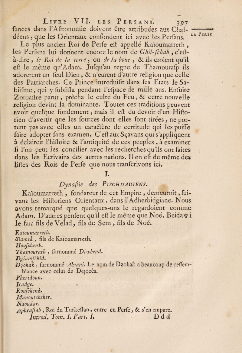 t Livre VIL les Persans* 397 fances dans FAftronomie doivent être attribuées aux Chai- -■ déens 5 que les Orientaux confondent ici avec les Perfans. LA PEasl Le plus ancien Roi de Perfe eft appelle Kaïoumarreth , les Perfans lui donnent encore le nom de Ghil-fchah , c’eft- à-dire , le Roi de la terre y ou de la boue , & ils croient qu’il eft le même qu’Adam. Jufqu’au régné de Thamourafp ils adorèrent un feul Dieu, & n’eurent d’autre religion que celle des Patriarches. Ce Prince introduifit dans fes Etats le Sa- biifme, qui y fubfifta pendant l’efpace de mille ans. Enfuite Zoroaftre parut , prêcha le culte du Feu ^ & cette nouvelle religion devint la dominante. Toutes ces traditions peuvent avoir quelque fondement, mais il eft du devoir d’un Hifto- rien d’avertir que les fources dont elles font tirées > ne por¬ tent pas avec elles un caractère de certitude qui les puifle faire adopter fans examen. C’eft aux Sçavans qui s’appliquent à éclaircir i’hiftoire & l’antiquité de ces peuples , à examiner fi l’on peut les concilier avec les recherches qu’ils ont faites dans les Ecrivains des autres nations. Il en eft de même des liftes des Rois de Perfe que nous tranfcrivons ici. I. Dynaftie des Pischdadiens. Kaïoumarreth , fondateur de cet Empire , demeuroit >fui- vaut les Hiftoriens Orientaux , dans F Adherbidgiane. Nous avons remarqué que quelques-uns le regardoient comme Adam. D’autres penfent qu’il eft le même que Noé. Beidawi le fait fils de Velad> fils de Sem , fils de Noé. Kaïoumarreth. Siamek , fils de Kaïoumarieth. Houfchenk. Thamourath 3 fiirnommé Diwbend. Dgiamfchid. D^ohak , furnommé Alvani. Le nom de Dzohak a beaucoup de reffem- blance avec celui de Dejocès. Pheridoun. Iradge. Koufchenk. Manoutcheher. Naoudar. /iphrafiab , Roi du Turkeftan, entre en Perfe 5 <5c s’en empare. Introd• Tom. L Part. 1% D d d