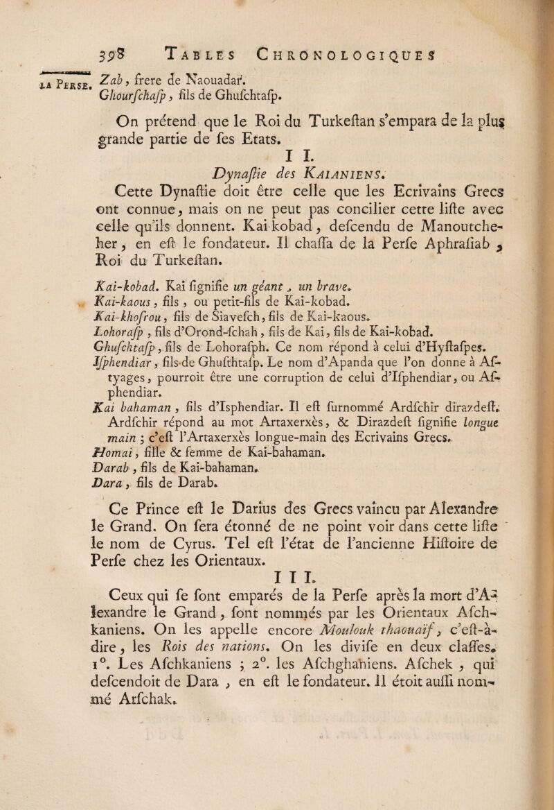 •ia pÎrsjs Zab, frere de Naouadar. Ghourfchafp > fils de Ghufchtafp. On prétend que le Roi du Turkeftan s’empara de la plus grande partie de fes Etats. I I. Dynajlie des Kaianiens. Cette Dynaftie doit être celle que les Ecrivains Grecs ont connue * mais on ne peut pas concilier cette lifte avec celle quils donnent. Kai kobad > defcendu de Manoutche- her y en eft le fondateur. Il chaffa de la Perfe Aphrafiab ^ Roi du Turkeftan. Kai-kobad. Kai lignifie un géant „ un brave» Kai-kaous, fils , ou petit-fils de Kai-kobad. Kai-khofrou, fils de Siavefch, fils de Kai-kaous. Lohorafp , fils d’Orond-fchah, fils de Kai, fils de Kai-kobad. Ghufchtafp y iih de Lohorafph. Ce nom répond à celui d’Hyftafpes. Ifphendiar, fils de Ghufthtafp. Le nom d’Apanda que l’on donne à Afi* tyages, pourroit être une corruption de celui d’Ifphendiar, ou Al* phendiar. Kai bahaman , fils d’Isphendiar. Il eft furnommé Ardfcbir dirazdeftv Ardfchir répond au mot Artaxerxès, & Dirazdeft fignifie longue main ; c’eft l’Artaxerxès longue-main des Ecrivains Grecs., H ornai, fille & femme de Kai-bahaman» Darab } fils de Kai-bahaman. Dara, fils de Darab. Ce Prince eft le Darius des Grecs vaincu par Alexandre le Grand. On fera étonné de ne point voir dans cette lifte le nom de Cyrus. Tel eft Pétât de Pancienne Hiftoire de Perfe chez les Orientaux. III. Ceux qui fe font emparés de la Perfe après la mort d AA lexandre le Grand, font nommés par les Orientaux Àfch- kaniens. On les appelle encore Moulouk thaouaïf, c'eft-à** dire, les Rois des nations. On les divife en deux claffes* i°. Les Afchkaniens ; les Afchghahiens. Afchek ^ qui defcendoit de Dara > en eft le fondateur. Il étoitauflinom^ mé Arfchak.